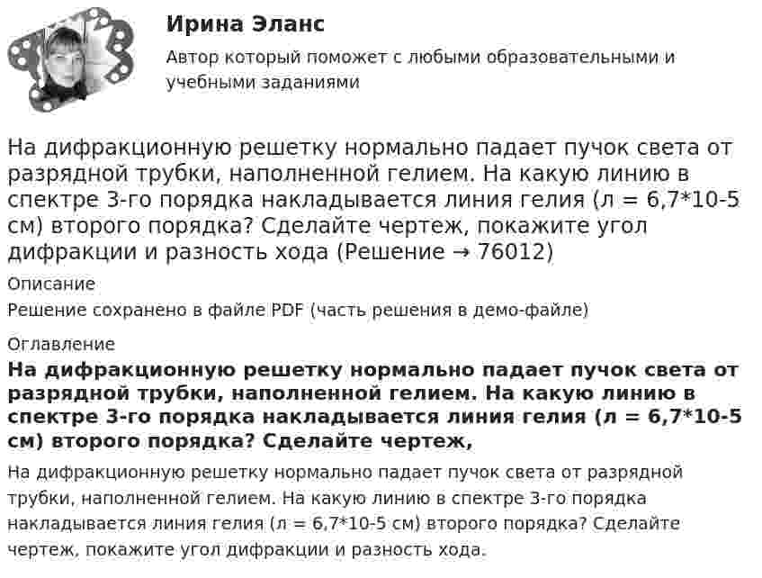     
            Описание
            Решение сохранено в файле PDF (часть решения в демо-файле) 
            Оглавление
            На дифракционную решетку нормально падает пучок света от разрядной трубки, наполненной гелием. На какую линию в спектре 3-го порядка накладывается линия гелия (л = 6,7*10-5 см) второго порядка? Сделайте чертеж, покажите угол дифракции и разность хода.  
            
            
            На дифракционную решетку нормально падает монохроматический свет с длиной волны λ. Угол между направлениями на дифракционные максимумы первого и второго порядков составляет Δθ. Определить период дифракционной решетки.На дифракционную решетку нормально падает пучок света от разрядной трубки, наполненной гелием. На какую линию в спектре 3-го порядка накладывается линия гелия (л = 6,7*10-5 см) второго порядка? Сделайте чертеж, покажите угол дифракции и разность ходаНа дифракционную решетку падает нормально монохроматический свет  = 410 нм). Угол  между направлениями на максимумы первого и второго порядков равен Определить число n штрихов на 1 мм дифракционной решетки.На дифракционную решётку падает нормально параллельный пучок белого света. Спектры третьего и четвёртого порядка частично накладываются друг на друга. На какую длину волны в спектре четвёртого порядкаНа дифракционную решётку падает нормально параллельный пучок белого света. Спектры третьего и четвёртого порядка частично накладываются друг на друга. На какую длину волны в спектре четвёртого порядка накладывается границаНа дифракционную решетку падает нормально параллельный пучок белого света. Спектры третьего и четвертого порядка частично накладываются друг на друга. На какую длину волны в спектре четвертого порядка накладывается граница = 780 нм)На дифракционную решетку падает нормально параллельный пучок белого света. Спектры третьего и четвертого порядка частично накладываются друг на друга. На какую длину волны в спектре четвертого порядка накладывается граница (780 нм) спектра третьегонадзор контроль в сфере безопасностиНадзорные жалоба, представление на судебные акты подаются в Верховный Суд РФ в срок, не превышающий … со дня их вступления в законную силуНа диаграмме V - T изображен процесс, который произошел с идеальным газом при постоянном давлении и постоянном объеме. Как при этом изменилась масса газа? (Во сколько раз увеличилась или уменьшилась?)На диафрагму с круглым отверстием радиусом r = 1 мм падает нормально параллельный пучок света длиной волны  0,5 мкм. На пути лучей, прошедших через отверстие, помещают экран. Определить максимальное расстояние bмах от центра отверстия до экранаНа диск массой m1 и радиусом R намотана нить, к концу которой подвешен груз массой m2. Груз падает с высоты h, раскручивая диск. Нить считать невесомой и нерастяжимой. Сопротивлением воздуха пренебречь. На дискотеке Чебуков, накурившись марихуаны, стал приставать к Леликовой, предлагая ей немедленно вступить с ним в половую связь. Леликова отказалась.На дифракционную решетку длиной l=15 мм, содержащую N=3000 штрихов, падает нормально монохроматический свет с длиной волны 550 нм. Определить: 1) число максимумов, наблюдаемых в спектре дифракционной решетки; 2) угол, соответствующий последнему макси