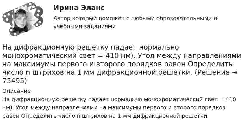      
            Описание
            На дифракционную решетку падает нормально монохроматический свет = 410 нм). Угол между направлениями на максимумы первого и второго порядков равен Определить число n штрихов на 1 мм дифракционной решетки.   
            
            
            На дифракционную решетку нормально падает пучок света от разрядной трубки, наполненной гелием. На какую линию в спектре 3-го порядка накладывается линия гелия (л = 6,7*10-5 см) второго порядка? Сделайте чертеж, покажите угол дифракции и разность ходаНа дифракционную решетку падает нормально монохроматический свет  = 410 нм). Угол  между направлениями на максимумы первого и второго порядков равен Определить число n штрихов на 1 мм дифракционной решетки.На дифракционную решётку падает нормально параллельный пучок белого света. Спектры третьего и четвёртого порядка частично накладываются друг на друга. На какую длину волны в спектре четвёртого порядкаНа дифракционную решётку падает нормально параллельный пучок белого света. Спектры третьего и четвёртого порядка частично накладываются друг на друга. На какую длину волны в спектре четвёртого порядка накладывается границаНа дифракционную решетку падает нормально параллельный пучок белого света. Спектры третьего и четвертого порядка частично накладываются друг на друга. На какую длину волны в спектре четвертого порядка накладывается граница = 780 нм)На дифракционную решетку падает нормально параллельный пучок белого света. Спектры третьего и четвертого порядка частично накладываются друг на друга. На какую длину волны в спектре четвертого порядка накладывается граница (780 нм) спектра третьегоНа дифракционную решетку падает нормально пучок монохроматического  света. Максимум третьего порядка наблюдается под углом 30 к нормали. Найти постоянную решетки, если длина волны падающего света равна 600 нм. Ответ выразить в мкм. Надзорные жалоба, представление на судебные акты подаются в Верховный Суд РФ в срок, не превышающий … со дня их вступления в законную силуНа диаграмме V - T изображен процесс, который произошел с идеальным газом при постоянном давлении и постоянном объеме. Как при этом изменилась масса газа? (Во сколько раз увеличилась или уменьшилась?)На диафрагму с круглым отверстием радиусом r = 1 мм падает нормально параллельный пучок света длиной волны  0,5 мкм. На пути лучей, прошедших через отверстие, помещают экран. Определить максимальное расстояние bмах от центра отверстия до экранаНа диск массой m1 и радиусом R намотана нить, к концу которой подвешен груз массой m2. Груз падает с высоты h, раскручивая диск. Нить считать невесомой и нерастяжимой. Сопротивлением воздуха пренебречь. На дискотеке Чебуков, накурившись марихуаны, стал приставать к Леликовой, предлагая ей немедленно вступить с ним в половую связь. Леликова отказалась.На дифракционную решетку длиной l=15 мм, содержащую N=3000 штрихов, падает нормально монохроматический свет с длиной волны 550 нм. Определить: 1) число максимумов, наблюдаемых в спектре дифракционной решетки; 2) угол, соответствующий последнему максиНа дифракционную решётку, имеющую 60 штрихов на миллиметр, падает нормально свет от натриевого пламени с длиной волны 589 нм. Определить длину волны, для которой угол отклонения во втором порядке равен 6