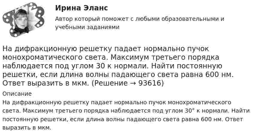      
            Описание
            На дифракционную решетку падает нормально пучок монохроматического света. Максимум третьего порядка наблюдается под углом 30° к нормали. Найти постоянную решетки, если длина волны падающего света равна 600 нм. Ответ выразить в мкм.    
            
            
            На дифракционную решетку падает нормально параллельный пучок белого света. Спектры третьего и четвертого порядка частично накладываются друг на друга. На какую длину волны в спектре четвертого порядка накладывается граница (780 нм) спектра третьегоНа дифракционную решетку падает нормально пучок монохроматического  света. Максимум третьего порядка наблюдается под углом 30 к нормали. Найти постоянную решетки, если длина волны падающего света равна 600 нм. Ответ выразить в мкм. На дифракционную решетку падает нормально пучок света от разрядной трубки, наполненной водородом. Чему должна быть равна постоянная решетки, чтобы в направлении 41 град. совпадали две линии: 1) с л1 = 6563 А (максимум 3-го порядка) и 2) л2 = 4102 АНа дифракционную решётку по нормали к ней падает параллельный пучок белого света. Спектры третьего и четвёртого порядка частично накладываются друг на друга. Определите длину волны l4 спектральной линииНа дифракционную решетку, постоянная которой d = 2,4 мкм, падает нормально параллельный пучок белого света. Спектры второго и третьего порядка частично накладываются друг на друга. На какую длину волны в спектре второго накладывается фиолетовая На дифракционную решётку, содержащую 200 штрихов на 1 мм, нормально падает монохроматический свет с длиной волны  λ = 650 нм. Определить наибольший порядок максимума, который даёт дифракционная решётка.На дифракционную решетку, содержащую m = 100 штрих/мм, падает нормально монохроматический свет. Зрительная труба наведена на максимум 3-го порядка, чтобы навести трубу на другой максимум того же порядка, нужно повернуть трубу на 20 град. ОпределитеНа дифракционную решетку длиной l=15 мм, содержащую N=3000 штрихов, падает нормально монохроматический свет с длиной волны 550 нм. Определить: 1) число максимумов, наблюдаемых в спектре дифракционной решетки; 2) угол, соответствующий последнему максиНа дифракционную решётку, имеющую 60 штрихов на миллиметр, падает нормально свет от натриевого пламени с длиной волны 589 нм. Определить длину волны, для которой угол отклонения во втором порядке равен 6На дифракционную решетку нормально падает монохроматический свет с длиной волны λ. Угол между направлениями на дифракционные максимумы первого и второго порядков составляет Δθ. Определить период дифракционной решетки.На дифракционную решетку нормально падает пучок света от разрядной трубки, наполненной гелием. На какую линию в спектре 3-го порядка накладывается линия гелия (л = 6,7*10-5 см) второго порядка? Сделайте чертеж, покажите угол дифракции и разность ходаНа дифракционную решетку падает нормально монохроматический свет  = 410 нм). Угол  между направлениями на максимумы первого и второго порядков равен Определить число n штрихов на 1 мм дифракционной решетки.На дифракционную решётку падает нормально параллельный пучок белого света. Спектры третьего и четвёртого порядка частично накладываются друг на друга. На какую длину волны в спектре четвёртого порядкаНа дифракционную решётку падает нормально параллельный пучок белого света. Спектры третьего и четвёртого порядка частично накладываются друг на друга. На какую длину волны в спектре четвёртого порядка накладывается граница