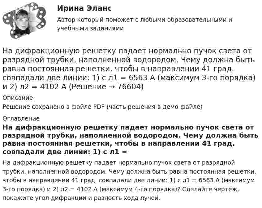    
            Описание
            Решение сохранено в файле PDF (часть решения в демо-файле) 
            Оглавление
            На дифракционную решетку падает нормально пучок света от разрядной трубки, наполненной водородом. Чему должна быть равна постоянная решетки, чтобы в направлении 41 град. совпадали две линии: 1) с л1 = 6563 А (максимум 3-го порядка) и 2) л2 = 4102 А (максимум 4-го порядка)? Сделайте чертеж, покажите угол дифракции и разность хода лучей.  
            
            
            На дифракционную решетку падает нормально пучок монохроматического  света. Максимум третьего порядка наблюдается под углом 30 к нормали. Найти постоянную решетки, если длина волны падающего света равна 600 нм. Ответ выразить в мкм. На дифракционную решетку падает нормально пучок света от разрядной трубки, наполненной водородом. Чему должна быть равна постоянная решетки, чтобы в направлении 41 град. совпадали две линии: 1) с л1 = 6563 А (максимум 3-го порядка) и 2) л2 = 4102 АНа дифракционную решётку по нормали к ней падает параллельный пучок белого света. Спектры третьего и четвёртого порядка частично накладываются друг на друга. Определите длину волны l4 спектральной линииНа дифракционную решетку, постоянная которой d = 2,4 мкм, падает нормально параллельный пучок белого света. Спектры второго и третьего порядка частично накладываются друг на друга. На какую длину волны в спектре второго накладывается фиолетовая На дифракционную решётку, содержащую 200 штрихов на 1 мм, нормально падает монохроматический свет с длиной волны  λ = 650 нм. Определить наибольший порядок максимума, который даёт дифракционная решётка.На дифракционную решетку, содержащую m = 100 штрих/мм, падает нормально монохроматический свет. Зрительная труба наведена на максимум 3-го порядка, чтобы навести трубу на другой максимум того же порядка, нужно повернуть трубу на 20 град. ОпределитеНа дифракционную решетку, содержащую n = 100 штрихов на 1 мм, нормально падает монохроматический свет. Зрительная труба спектрометра наведена на максимум второго порядка. Чтобы навести трубу на другой максимум того же порядка, ее нужноНа дифракционную решётку, имеющую 60 штрихов на миллиметр, падает нормально свет от натриевого пламени с длиной волны 589 нм. Определить длину волны, для которой угол отклонения во втором порядке равен 6На дифракционную решетку нормально падает монохроматический свет с длиной волны λ. Угол между направлениями на дифракционные максимумы первого и второго порядков составляет Δθ. Определить период дифракционной решетки.На дифракционную решетку нормально падает пучок света от разрядной трубки, наполненной гелием. На какую линию в спектре 3-го порядка накладывается линия гелия (л = 6,7*10-5 см) второго порядка? Сделайте чертеж, покажите угол дифракции и разность ходаНа дифракционную решетку падает нормально монохроматический свет  = 410 нм). Угол  между направлениями на максимумы первого и второго порядков равен Определить число n штрихов на 1 мм дифракционной решетки.На дифракционную решётку падает нормально параллельный пучок белого света. Спектры третьего и четвёртого порядка частично накладываются друг на друга. На какую длину волны в спектре четвёртого порядкаНа дифракционную решётку падает нормально параллельный пучок белого света. Спектры третьего и четвёртого порядка частично накладываются друг на друга. На какую длину волны в спектре четвёртого порядка накладывается границаНа дифракционную решетку падает нормально параллельный пучок белого света. Спектры третьего и четвертого порядка частично накладываются друг на друга. На какую длину волны в спектре четвертого порядка накладывается граница = 780 нм)