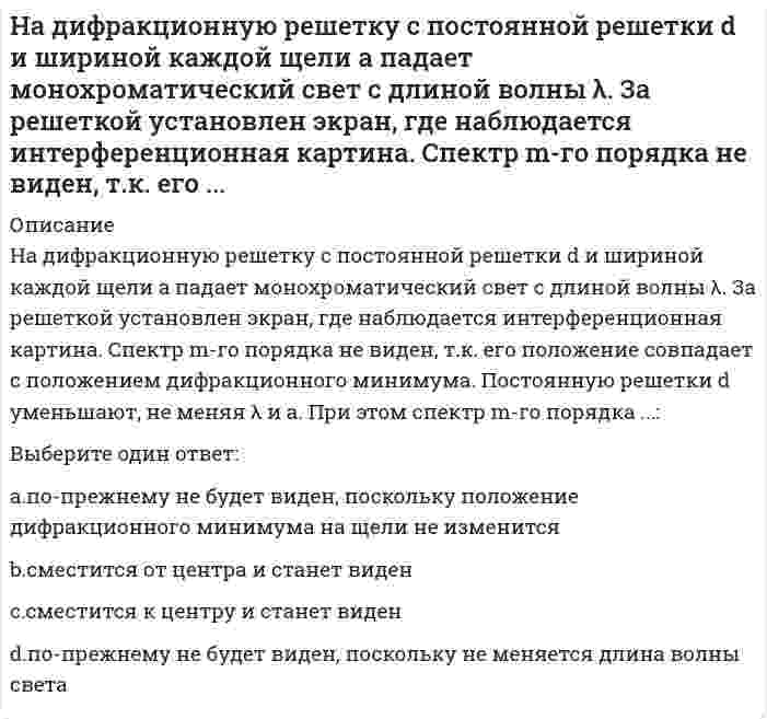      
          Описание
          На дифракционную решетку с постоянной решетки d и шириной каждой щели а падает монохроматический свет с длиной волны λ. За решеткой установлен экран, где наблюдается интерференционная картина. Спектр m-го порядка не виден, т.к. его положение совпадает с положением дифракционного минимума. Постоянную решетки d уменьшают, не меняя λ и а. При этом спектр m-го порядка ...:Выберите один ответ:a. по-прежнему не будет виден, поскольку положение дифракционного минимума на щели не изменитсяb. сместится от центра и станет виден c. сместится к центру и станет виденd. по-прежнему не будет виден, поскольку не меняется длина волны света  
            
            
            На дифракционную решетку с постоянной решетки d и шириной каждой щели а падает монохроматический свет с длиной волны λ. За решеткой установлен экран, где наблюдается интерференционная картина. Спектр m-го порядка не виден, т.к. его положение Надкрановая часть крайней колонны одноэтажного производственного здания при расчете считается:На … жидкость перетекает с тарелки на тарелку по специальным каналам и контактирует с паром только на тарелкеНа закрепленных земельных территориях проведение мероприятий по рекультивации и мелиорации организуют органы … управленияНазвание группы высококвалифицированных работников, действующих в сфере диспетчеризации, имеющих достаточный опыт производственно-оперативной работы и в деталях знающих специфику организаций и их взаимосвязи в процессе строительства:Название систем, разрабатываемых в рамках создания АСУ строительной организации уровня трест, комбинат, объединение и предусматривающих машинную подготовку всех плановых и итоговых отчетных документов СОДУ:Назовите величину коэффициента пластичности для текучих глин:На выборах Президента США в 2000 г. в штате Флорида за Альберта Гора было подано 48,837 % голосов избирателей, за Джорджа Буша-младшего – 48,846 %. Количество выборщиков от данного штата составляет 25. Определите, как должны распределиться голоса На выбор ЭИС влияет …Наглядный образ предмета или явления, возникающий на основе прошлого опыта путем его воспроизведения в памяти, – это …На движущуюся со скоростью F₁ = 5Н материальную точку подействовал ударный импульс, модуль которого S = 6√10 кг·м/с. Скорость точки после удара V₂ = 2i - j. Найти массу точки.На двух рисунках представлена кривая потребительских контрактов в разном формате Точке А1 на правом рисунке соответствует точка ____ на левом рисункеНа двух рисунках представлены амплитудно-частотные характеристики (АЧХ) разных величин в колебательном контуре, состоящем из конденсатора с емкостью С, катушки с индуктивностью L и резистора с сопротивлением R. Рисунки I и II могут соответствовать Надежность систем теплоэнергоснабжения.ти (тест с ответами МОИ)