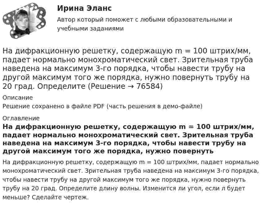     
            Описание
            Решение сохранено в файле PDF (часть решения в демо-файле) 
            Оглавление
            На дифракционную решетку, содержащую m = 100 штрих/мм, падает нормально монохроматический свет. Зрительная труба наведена на максимум 3-го порядка, чтобы навести трубу на другой максимум того же порядка, нужно повернуть трубу на 20 град. Определите длину волны. Изменится ли угол, если л будет меньше? Сделайте чертеж.  
            
            
            На дифракционную решётку, содержащую 200 штрихов на 1 мм, нормально падает монохроматический свет с длиной волны  λ = 650 нм. Определить наибольший порядок максимума, который даёт дифракционная решётка.На дифракционную решетку, содержащую m = 100 штрих/мм, падает нормально монохроматический свет. Зрительная труба наведена на максимум 3-го порядка, чтобы навести трубу на другой максимум того же порядка, нужно повернуть трубу на 20 град. ОпределитеНа дифракционную решетку, содержащую n = 100 штрихов на 1 мм, нормально падает монохроматический свет. Зрительная труба спектрометра наведена на максимум второго порядка. Чтобы навести трубу на другой максимум того же порядка, ее нужноНа дифракционную решетку, содержащую n = 400 штрихов на 1 мм, падает нормально монохроматический свет длиной волны 0,6 мкм. Определить обще число дифракционных максимумов, которые дает эта решетка и угол дифракции, соответствующийНа дифракционную решетку, содержащую n = 400 штрихов на 1 мм, падает нормально монохроматический свет длиной волны 0,6 мкм. Определить обще число дифракционных максимумов, которые дает эта решетка и угол дифракции, соответствующий последнемуНа дифракционную решетку, содержащую n = 500 штрихов на миллиметр, падает нормально белый свет. Спектр проектируется помещенной вблизи решетки линзой на экран. Определить длину l спектра первого порядка на На дифракционную решетку, содержащую n = 600 штрихов на миллиметр, падает нормально белый свет. Спектр проецируется помещенной вблизи решетки линзой на экран. Определить длину спектра первого порядка на экране, если расстояние от линзыНа дифракционную решётку падает нормально параллельный пучок белого света. Спектры третьего и четвёртого порядка частично накладываются друг на друга. На какую длину волны в спектре четвёртого порядкаНа дифракционную решётку падает нормально параллельный пучок белого света. Спектры третьего и четвёртого порядка частично накладываются друг на друга. На какую длину волны в спектре четвёртого порядка накладывается границаНа дифракционную решетку падает нормально параллельный пучок белого света. Спектры третьего и четвертого порядка частично накладываются друг на друга. На какую длину волны в спектре четвертого порядка накладывается граница = 780 нм)На дифракционную решетку падает нормально параллельный пучок белого света. Спектры третьего и четвертого порядка частично накладываются друг на друга. На какую длину волны в спектре четвертого порядка накладывается граница (780 нм) спектра третьегоНа дифракционную решетку падает нормально пучок монохроматического  света. Максимум третьего порядка наблюдается под углом 30 к нормали. Найти постоянную решетки, если длина волны падающего света равна 600 нм. Ответ выразить в мкм. На дифракционную решетку падает нормально пучок света от разрядной трубки, наполненной водородом. Чему должна быть равна постоянная решетки, чтобы в направлении 41 град. совпадали две линии: 1) с л1 = 6563 А (максимум 3-го порядка) и 2) л2 = 4102 АНа дифракционную решётку по нормали к ней падает параллельный пучок белого света. Спектры третьего и четвёртого порядка частично накладываются друг на друга. Определите длину волны l4 спектральной линии