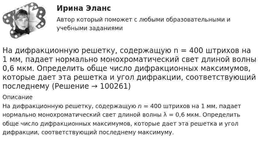      
            Описание
            На дифракционную решетку, содержащую n = 400 штрихов на 1 мм, падает нормально монохроматический свет длиной волны λ = 0,6 мкм. Определить обще число дифракционных максимумов, которые дает эта решетка и угол дифракции, соответствующий последнему максимуму.    
            
            
            На дифракционную решетку, содержащую n = 400 штрихов на 1 мм, падает нормально монохроматический свет длиной волны 0,6 мкм. Определить обще число дифракционных максимумов, которые дает эта решетка и угол дифракции, соответствующийНа дифракционную решетку, содержащую n = 400 штрихов на 1 мм, падает нормально монохроматический свет длиной волны 0,6 мкм. Определить обще число дифракционных максимумов, которые дает эта решетка и угол дифракции, соответствующий последнемуНа дифракционную решетку, содержащую n = 500 штрихов на миллиметр, падает нормально белый свет. Спектр проектируется помещенной вблизи решетки линзой на экран. Определить длину l спектра первого порядка на На дифракционную решетку, содержащую n = 600 штрихов на миллиметр, падает нормально белый свет. Спектр проецируется помещенной вблизи решетки линзой на экран. Определить длину спектра первого порядка на экране, если расстояние от линзыНа длинный картонный каркас диаметром 5 см уложена однослойная обмотка (виток к витку) из проволоки диаметром 0,35 мм. Вычислите магнитный поток, создаваемый таким соленоидом при силе тока 400 мА.На длинный картонный каркас диаметром d1 = 5 см уложена однослойная обмотка (виток к витку) из проволоки диаметром d2 = 0,2 мм. Определить магнитный поток Ф, создаваемый таким соленоидом при силе тока I = 0,5 А.На длинный картонный каркас диаметром D = 2 см уложена однослойная обмотка (виток к витку) из проволоки диаметром d = 0,5 мм. Определить магнитный поток Ф, создаваемый таким соленоидом при силе тока I = 4 A.На дифракционную решетку падает нормально параллельный пучок белого света. Спектры третьего и четвертого порядка частично накладываются друг на друга. На какую длину волны в спектре четвертого порядка накладывается граница (780 нм) спектра третьегоНа дифракционную решетку падает нормально пучок монохроматического  света. Максимум третьего порядка наблюдается под углом 30 к нормали. Найти постоянную решетки, если длина волны падающего света равна 600 нм. Ответ выразить в мкм. На дифракционную решетку падает нормально пучок света от разрядной трубки, наполненной водородом. Чему должна быть равна постоянная решетки, чтобы в направлении 41 град. совпадали две линии: 1) с л1 = 6563 А (максимум 3-го порядка) и 2) л2 = 4102 АНа дифракционную решётку по нормали к ней падает параллельный пучок белого света. Спектры третьего и четвёртого порядка частично накладываются друг на друга. Определите длину волны l4 спектральной линииНа дифракционную решетку, постоянная которой d = 2,4 мкм, падает нормально параллельный пучок белого света. Спектры второго и третьего порядка частично накладываются друг на друга. На какую длину волны в спектре второго накладывается фиолетовая На дифракционную решётку, содержащую 200 штрихов на 1 мм, нормально падает монохроматический свет с длиной волны  λ = 650 нм. Определить наибольший порядок максимума, который даёт дифракционная решётка.На дифракционную решетку, содержащую m = 100 штрих/мм, падает нормально монохроматический свет. Зрительная труба наведена на максимум 3-го порядка, чтобы навести трубу на другой максимум того же порядка, нужно повернуть трубу на 20 град. Определите