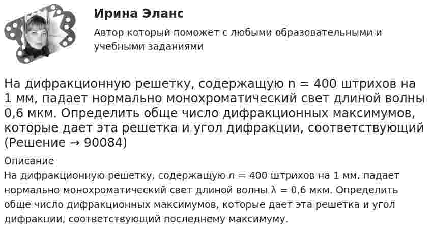      
            Описание
            На дифракционную решетку, содержащую n = 400 штрихов на 1 мм, падает нормально монохроматический свет длиной волны λ = 0,6 мкм. Определить обще число дифракционных максимумов, которые дает эта решетка и угол дифракции, соответствующий последнему максимуму.   
            
            
            На дифракционную решетку, содержащую n = 100 штрихов на 1 мм, нормально падает монохроматический свет. Зрительная труба спектрометра наведена на максимум второго порядка. Чтобы навести трубу на другой максимум того же порядка, ее нужноНа дифракционную решетку, содержащую n = 400 штрихов на 1 мм, падает нормально монохроматический свет длиной волны 0,6 мкм. Определить обще число дифракционных максимумов, которые дает эта решетка и угол дифракции, соответствующийНа дифракционную решетку, содержащую n = 400 штрихов на 1 мм, падает нормально монохроматический свет длиной волны 0,6 мкм. Определить обще число дифракционных максимумов, которые дает эта решетка и угол дифракции, соответствующий последнемуНа дифракционную решетку, содержащую n = 500 штрихов на миллиметр, падает нормально белый свет. Спектр проектируется помещенной вблизи решетки линзой на экран. Определить длину l спектра первого порядка на На дифракционную решетку, содержащую n = 600 штрихов на миллиметр, падает нормально белый свет. Спектр проецируется помещенной вблизи решетки линзой на экран. Определить длину спектра первого порядка на экране, если расстояние от линзыНа длинный картонный каркас диаметром 5 см уложена однослойная обмотка (виток к витку) из проволоки диаметром 0,35 мм. Вычислите магнитный поток, создаваемый таким соленоидом при силе тока 400 мА.На длинный картонный каркас диаметром d1 = 5 см уложена однослойная обмотка (виток к витку) из проволоки диаметром d2 = 0,2 мм. Определить магнитный поток Ф, создаваемый таким соленоидом при силе тока I = 0,5 А.На дифракционную решетку падает нормально параллельный пучок белого света. Спектры третьего и четвертого порядка частично накладываются друг на друга. На какую длину волны в спектре четвертого порядка накладывается граница = 780 нм)На дифракционную решетку падает нормально параллельный пучок белого света. Спектры третьего и четвертого порядка частично накладываются друг на друга. На какую длину волны в спектре четвертого порядка накладывается граница (780 нм) спектра третьегоНа дифракционную решетку падает нормально пучок монохроматического  света. Максимум третьего порядка наблюдается под углом 30 к нормали. Найти постоянную решетки, если длина волны падающего света равна 600 нм. Ответ выразить в мкм. На дифракционную решетку падает нормально пучок света от разрядной трубки, наполненной водородом. Чему должна быть равна постоянная решетки, чтобы в направлении 41 град. совпадали две линии: 1) с л1 = 6563 А (максимум 3-го порядка) и 2) л2 = 4102 АНа дифракционную решётку по нормали к ней падает параллельный пучок белого света. Спектры третьего и четвёртого порядка частично накладываются друг на друга. Определите длину волны l4 спектральной линииНа дифракционную решетку, постоянная которой d = 2,4 мкм, падает нормально параллельный пучок белого света. Спектры второго и третьего порядка частично накладываются друг на друга. На какую длину волны в спектре второго накладывается фиолетовая На дифракционную решётку, содержащую 200 штрихов на 1 мм, нормально падает монохроматический свет с длиной волны  λ = 650 нм. Определить наибольший порядок максимума, который даёт дифракционная решётка.