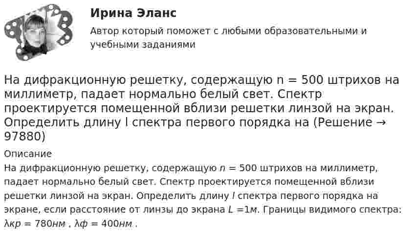      
            Описание
            На дифракционную решетку, содержащую n = 500 штрихов на миллиметр, падает нормально белый свет. Спектр проектируется помещенной вблизи решетки линзой на экран. Определить длину l спектра первого порядка на экране, если расстояние от линзы до экрана L =1м. Границы видимого спектра: λкр = 780нм , λф = 400нм .   
            
            
            На дифракционную решетку, содержащую n = 400 штрихов на 1 мм, падает нормально монохроматический свет длиной волны 0,6 мкм. Определить обще число дифракционных максимумов, которые дает эта решетка и угол дифракции, соответствующий последнемуНа дифракционную решетку, содержащую n = 500 штрихов на миллиметр, падает нормально белый свет. Спектр проектируется помещенной вблизи решетки линзой на экран. Определить длину l спектра первого порядка на На дифракционную решетку, содержащую n = 600 штрихов на миллиметр, падает нормально белый свет. Спектр проецируется помещенной вблизи решетки линзой на экран. Определить длину спектра первого порядка на экране, если расстояние от линзыНа длинный картонный каркас диаметром 5 см уложена однослойная обмотка (виток к витку) из проволоки диаметром 0,35 мм. Вычислите магнитный поток, создаваемый таким соленоидом при силе тока 400 мА.На длинный картонный каркас диаметром d1 = 5 см уложена однослойная обмотка (виток к витку) из проволоки диаметром d2 = 0,2 мм. Определить магнитный поток Ф, создаваемый таким соленоидом при силе тока I = 0,5 А.На длинный картонный каркас диаметром D = 2 см уложена однослойная обмотка (виток к витку) из проволоки диаметром d = 0,5 мм. Определить магнитный поток Ф, создаваемый таким соленоидом при силе тока I = 4 A.На длинный картонный каркас диаметром d = 5 см уложена однослойная обмотка (виток к витку) из проволоки диаметром d = 0,2 мм. Определить магнитный поток Ф, создаваемый таким соленоидом при силе тока I = 0,5 А.На дифракционную решетку падает нормально пучок монохроматического  света. Максимум третьего порядка наблюдается под углом 30 к нормали. Найти постоянную решетки, если длина волны падающего света равна 600 нм. Ответ выразить в мкм. На дифракционную решетку падает нормально пучок света от разрядной трубки, наполненной водородом. Чему должна быть равна постоянная решетки, чтобы в направлении 41 град. совпадали две линии: 1) с л1 = 6563 А (максимум 3-го порядка) и 2) л2 = 4102 АНа дифракционную решётку по нормали к ней падает параллельный пучок белого света. Спектры третьего и четвёртого порядка частично накладываются друг на друга. Определите длину волны l4 спектральной линииНа дифракционную решетку, постоянная которой d = 2,4 мкм, падает нормально параллельный пучок белого света. Спектры второго и третьего порядка частично накладываются друг на друга. На какую длину волны в спектре второго накладывается фиолетовая На дифракционную решётку, содержащую 200 штрихов на 1 мм, нормально падает монохроматический свет с длиной волны  λ = 650 нм. Определить наибольший порядок максимума, который даёт дифракционная решётка.На дифракционную решетку, содержащую m = 100 штрих/мм, падает нормально монохроматический свет. Зрительная труба наведена на максимум 3-го порядка, чтобы навести трубу на другой максимум того же порядка, нужно повернуть трубу на 20 град. ОпределитеНа дифракционную решетку, содержащую n = 100 штрихов на 1 мм, нормально падает монохроматический свет. Зрительная труба спектрометра наведена на максимум второго порядка. Чтобы навести трубу на другой максимум того же порядка, ее нужно