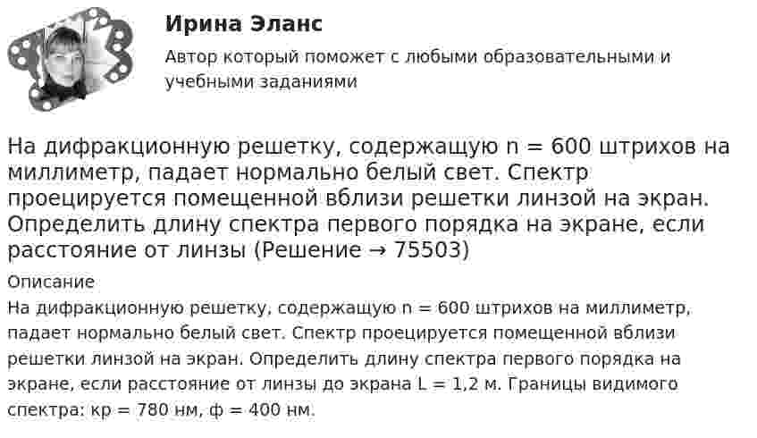      
            Описание
            На дифракционную решетку, содержащую n = 600 штрихов на миллиметр, падает нормально белый свет. Спектр проецируется помещенной вблизи решетки линзой на экран. Определить длину спектра первого порядка на экране, если расстояние от линзы до экрана L = 1,2 м. Границы видимого спектра: кр = 780 нм, ф = 400 нм.   
            
            
            На дифракционную решетку, содержащую n = 500 штрихов на миллиметр, падает нормально белый свет. Спектр проектируется помещенной вблизи решетки линзой на экран. Определить длину l спектра первого порядка на На дифракционную решетку, содержащую n = 600 штрихов на миллиметр, падает нормально белый свет. Спектр проецируется помещенной вблизи решетки линзой на экран. Определить длину спектра первого порядка на экране, если расстояние от линзыНа длинный картонный каркас диаметром 5 см уложена однослойная обмотка (виток к витку) из проволоки диаметром 0,35 мм. Вычислите магнитный поток, создаваемый таким соленоидом при силе тока 400 мА.На длинный картонный каркас диаметром d1 = 5 см уложена однослойная обмотка (виток к витку) из проволоки диаметром d2 = 0,2 мм. Определить магнитный поток Ф, создаваемый таким соленоидом при силе тока I = 0,5 А.На длинный картонный каркас диаметром D = 2 см уложена однослойная обмотка (виток к витку) из проволоки диаметром d = 0,5 мм. Определить магнитный поток Ф, создаваемый таким соленоидом при силе тока I = 4 A.На длинный картонный каркас диаметром d = 5 см уложена однослойная обмотка (виток к витку) из проволоки диаметром d = 0,2 мм. Определить магнитный поток Ф, создаваемый таким соленоидом при силе тока I = 0,5 А.На длинный картонный каркас диаметром D = 5 см уложена однослойная обмотка (виток к витку) из проволоки диаметром d = 0,2 мм. Определить магнитный поток Ф, создаваемый таким соленоидом при силе тока I = 0,5 А.На дифракционную решетку падает нормально пучок света от разрядной трубки, наполненной водородом. Чему должна быть равна постоянная решетки, чтобы в направлении 41 град. совпадали две линии: 1) с л1 = 6563 А (максимум 3-го порядка) и 2) л2 = 4102 АНа дифракционную решётку по нормали к ней падает параллельный пучок белого света. Спектры третьего и четвёртого порядка частично накладываются друг на друга. Определите длину волны l4 спектральной линииНа дифракционную решетку, постоянная которой d = 2,4 мкм, падает нормально параллельный пучок белого света. Спектры второго и третьего порядка частично накладываются друг на друга. На какую длину волны в спектре второго накладывается фиолетовая На дифракционную решётку, содержащую 200 штрихов на 1 мм, нормально падает монохроматический свет с длиной волны  λ = 650 нм. Определить наибольший порядок максимума, который даёт дифракционная решётка.На дифракционную решетку, содержащую m = 100 штрих/мм, падает нормально монохроматический свет. Зрительная труба наведена на максимум 3-го порядка, чтобы навести трубу на другой максимум того же порядка, нужно повернуть трубу на 20 град. ОпределитеНа дифракционную решетку, содержащую n = 100 штрихов на 1 мм, нормально падает монохроматический свет. Зрительная труба спектрометра наведена на максимум второго порядка. Чтобы навести трубу на другой максимум того же порядка, ее нужноНа дифракционную решетку, содержащую n = 400 штрихов на 1 мм, падает нормально монохроматический свет длиной волны 0,6 мкм. Определить обще число дифракционных максимумов, которые дает эта решетка и угол дифракции, соответствующий