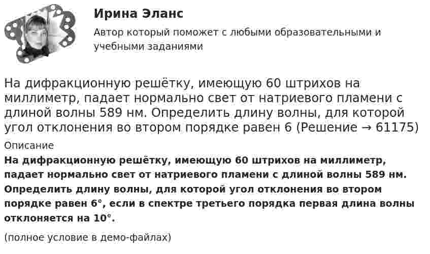     
            Описание
            На дифракционную решётку, имеющую 60 штрихов на миллиметр, падает нормально свет от натриевого пламени с длиной волны 589 нм. Определить длину волны, для которой угол отклонения во втором порядке равен 6°, если в спектре третьего порядка первая длина волны отклоняется на 10°.(полное условие в демо-файлах)   
            
            
            На дифракционную решетку длиной l=15 мм, содержащую N=3000 штрихов, падает нормально монохроматический свет с длиной волны 550 нм. Определить: 1) число максимумов, наблюдаемых в спектре дифракционной решетки; 2) угол, соответствующий последнему максиНа дифракционную решётку, имеющую 60 штрихов на миллиметр, падает нормально свет от натриевого пламени с длиной волны 589 нм. Определить длину волны, для которой угол отклонения во втором порядке равен 6На дифракционную решетку нормально падает монохроматический свет с длиной волны λ. Угол между направлениями на дифракционные максимумы первого и второго порядков составляет Δθ. Определить период дифракционной решетки.На дифракционную решетку нормально падает пучок света от разрядной трубки, наполненной гелием. На какую линию в спектре 3-го порядка накладывается линия гелия (л = 6,7*10-5 см) второго порядка? Сделайте чертеж, покажите угол дифракции и разность ходаНа дифракционную решетку падает нормально монохроматический свет  = 410 нм). Угол  между направлениями на максимумы первого и второго порядков равен Определить число n штрихов на 1 мм дифракционной решетки.На дифракционную решётку падает нормально параллельный пучок белого света. Спектры третьего и четвёртого порядка частично накладываются друг на друга. На какую длину волны в спектре четвёртого порядкаНа дифракционную решётку падает нормально параллельный пучок белого света. Спектры третьего и четвёртого порядка частично накладываются друг на друга. На какую длину волны в спектре четвёртого порядка накладывается границаНадзор и контроль в сфере безопасности. Практические задания (1-9). Вариант 5 [Росдистант]Надзор и контроль в сфере безопасности РОСДИСТАНТнадзор контроль в сфере безопасностиНадзорные жалоба, представление на судебные акты подаются в Верховный Суд РФ в срок, не превышающий … со дня их вступления в законную силуНа диаграмме V - T изображен процесс, который произошел с идеальным газом при постоянном давлении и постоянном объеме. Как при этом изменилась масса газа? (Во сколько раз увеличилась или уменьшилась?)На диафрагму с круглым отверстием радиусом r = 1 мм падает нормально параллельный пучок света длиной волны  0,5 мкм. На пути лучей, прошедших через отверстие, помещают экран. Определить максимальное расстояние bмах от центра отверстия до экранаНа диск массой m1 и радиусом R намотана нить, к концу которой подвешен груз массой m2. Груз падает с высоты h, раскручивая диск. Нить считать невесомой и нерастяжимой. Сопротивлением воздуха пренебречь. 