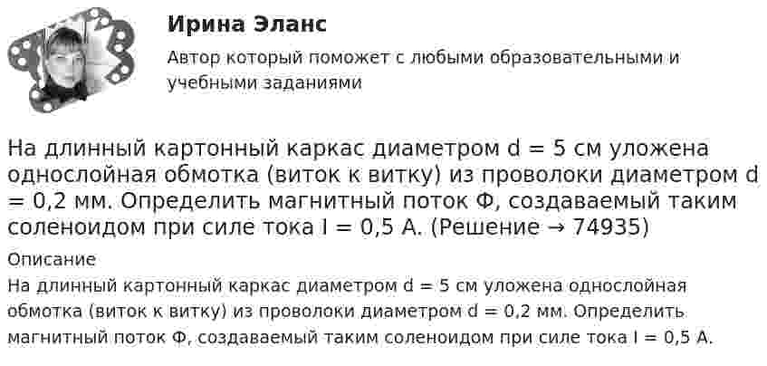     
            Описание
            На длинный картонный каркас диаметром d = 5 см уложена однослойная обмотка (виток к витку) из проволоки диаметром d = 0,2 мм. Определить магнитный поток Ф, создаваемый таким соленоидом при силе тока I = 0,5 А.   
            
            
            На длинный картонный каркас диаметром D = 2 см уложена однослойная обмотка (виток к витку) из проволоки диаметром d = 0,5 мм. Определить магнитный поток Ф, создаваемый таким соленоидом при силе тока I = 4 A.На длинный картонный каркас диаметром d = 5 см уложена однослойная обмотка (виток к витку) из проволоки диаметром d = 0,2 мм. Определить магнитный поток Ф, создаваемый таким соленоидом при силе тока I = 0,5 А.На длинный картонный каркас диаметром D = 5 см уложена однослойная обмотка (виток к витку) из проволоки диаметром d = 0,2 мм. Определить магнитный поток Ф, создаваемый таким соленоидом при силе тока I = 0,5 А.На длинный картонный каркас диаметром D = 5 см уложена однослойная обмотка (виток к витку) из проволоки диаметром d = 0,2 мм. Определить магнитный поток Ф, создаваемый таким соленоидом при силе тока I = 1 А.На длинный картонный каркас диаметром D = 5 см уложена однослойная обмотка (виток к витку) из проволоки диаметром d = 0,35 мм. Определить магнитный поток Ф, создаваемый таким соленоидом при силе тока I = 0,4 А.На длинный картонный каркас диаметром D = 5 см уложена однослойная обмотка (виток к витку), содержащая 200 витков, из проволоки диаметром d = 0,2 мм. Определить магнитный поток Ф, создаваемый таким соленоидом при силе тока I = 0,5 А.Над одноатомным идеальным газом проводится циклический процесс, показанный на рисунке. На участке 1-2 газ совершает работу А12 = 1000 Дж. На адиабате 3-1 внешние силы сжимают газ, совершая работу |A_31 |= 370 Дж. Количество вещества газа в ходе На дифракционную решетку, содержащую m = 100 штрих/мм, падает нормально монохроматический свет. Зрительная труба наведена на максимум 3-го порядка, чтобы навести трубу на другой максимум того же порядка, нужно повернуть трубу на 20 град. ОпределитеНа дифракционную решетку, содержащую n = 100 штрихов на 1 мм, нормально падает монохроматический свет. Зрительная труба спектрометра наведена на максимум второго порядка. Чтобы навести трубу на другой максимум того же порядка, ее нужноНа дифракционную решетку, содержащую n = 400 штрихов на 1 мм, падает нормально монохроматический свет длиной волны 0,6 мкм. Определить обще число дифракционных максимумов, которые дает эта решетка и угол дифракции, соответствующийНа дифракционную решетку, содержащую n = 400 штрихов на 1 мм, падает нормально монохроматический свет длиной волны 0,6 мкм. Определить обще число дифракционных максимумов, которые дает эта решетка и угол дифракции, соответствующий последнемуНа дифракционную решетку, содержащую n = 500 штрихов на миллиметр, падает нормально белый свет. Спектр проектируется помещенной вблизи решетки линзой на экран. Определить длину l спектра первого порядка на На дифракционную решетку, содержащую n = 600 штрихов на миллиметр, падает нормально белый свет. Спектр проецируется помещенной вблизи решетки линзой на экран. Определить длину спектра первого порядка на экране, если расстояние от линзыНа длинный картонный каркас диаметром 5 см уложена однослойная обмотка (виток к витку) из проволоки диаметром 0,35 мм. Вычислите магнитный поток, создаваемый таким соленоидом при силе тока 400 мА.