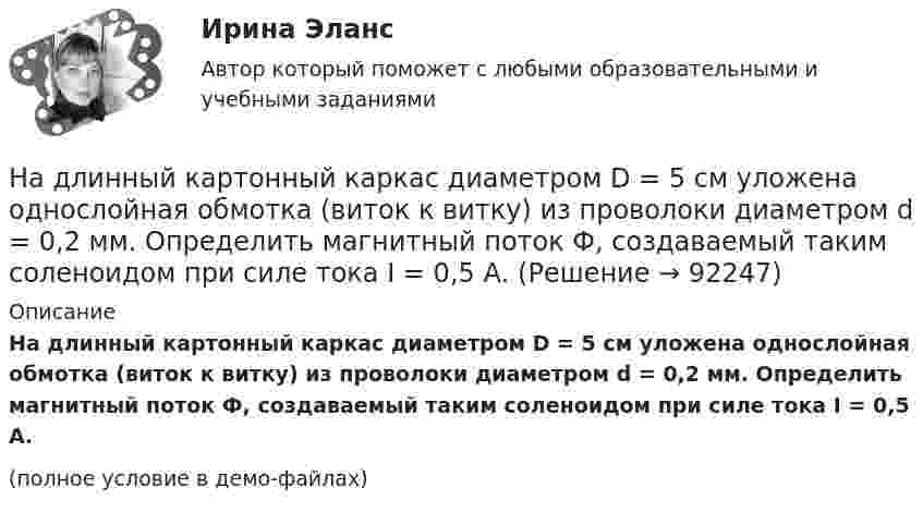     
            Описание
            На длинный картонный каркас диаметром D = 5 см уложена однослойная обмотка (виток к витку) из проволоки диаметром d = 0,2 мм. Определить магнитный поток Ф, создаваемый таким соленоидом при силе тока I = 0,5 А.(полное условие в демо-файлах)   
            
            
            На длинный картонный каркас диаметром d = 5 см уложена однослойная обмотка (виток к витку) из проволоки диаметром d = 0,2 мм. Определить магнитный поток Ф, создаваемый таким соленоидом при силе тока I = 0,5 А.На длинный картонный каркас диаметром D = 5 см уложена однослойная обмотка (виток к витку) из проволоки диаметром d = 0,2 мм. Определить магнитный поток Ф, создаваемый таким соленоидом при силе тока I = 0,5 А.На длинный картонный каркас диаметром D = 5 см уложена однослойная обмотка (виток к витку) из проволоки диаметром d = 0,2 мм. Определить магнитный поток Ф, создаваемый таким соленоидом при силе тока I = 1 А.На длинный картонный каркас диаметром D = 5 см уложена однослойная обмотка (виток к витку) из проволоки диаметром d = 0,35 мм. Определить магнитный поток Ф, создаваемый таким соленоидом при силе тока I = 0,4 А.На длинный картонный каркас диаметром D = 5 см уложена однослойная обмотка (виток к витку), содержащая 200 витков, из проволоки диаметром d = 0,2 мм. Определить магнитный поток Ф, создаваемый таким соленоидом при силе тока I = 0,5 А.Над одноатомным идеальным газом проводится циклический процесс, показанный на рисунке. На участке 1-2 газ совершает работу А12 = 1000 Дж. На адиабате 3-1 внешние силы сжимают газ, совершая работу |A_31 |= 370 Дж. Количество вещества газа в ходе На должности председателя, заместителей председателя и аудиторов контрольно-счетного органа субъекта РФ назначаются граждане РФ, имеющие опыт работы в области государственного, муниципального управления, государственного, муниципального контроля На дифракционную решетку, содержащую n = 100 штрихов на 1 мм, нормально падает монохроматический свет. Зрительная труба спектрометра наведена на максимум второго порядка. Чтобы навести трубу на другой максимум того же порядка, ее нужноНа дифракционную решетку, содержащую n = 400 штрихов на 1 мм, падает нормально монохроматический свет длиной волны 0,6 мкм. Определить обще число дифракционных максимумов, которые дает эта решетка и угол дифракции, соответствующийНа дифракционную решетку, содержащую n = 400 штрихов на 1 мм, падает нормально монохроматический свет длиной волны 0,6 мкм. Определить обще число дифракционных максимумов, которые дает эта решетка и угол дифракции, соответствующий последнемуНа дифракционную решетку, содержащую n = 500 штрихов на миллиметр, падает нормально белый свет. Спектр проектируется помещенной вблизи решетки линзой на экран. Определить длину l спектра первого порядка на На дифракционную решетку, содержащую n = 600 штрихов на миллиметр, падает нормально белый свет. Спектр проецируется помещенной вблизи решетки линзой на экран. Определить длину спектра первого порядка на экране, если расстояние от линзыНа длинный картонный каркас диаметром 5 см уложена однослойная обмотка (виток к витку) из проволоки диаметром 0,35 мм. Вычислите магнитный поток, создаваемый таким соленоидом при силе тока 400 мА.На длинный картонный каркас диаметром d1 = 5 см уложена однослойная обмотка (виток к витку) из проволоки диаметром d2 = 0,2 мм. Определить магнитный поток Ф, создаваемый таким соленоидом при силе тока I = 0,5 А.
