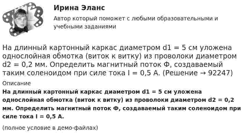     
            Описание
            На длинный картонный каркас диаметром d1 = 5 см уложена однослойная обмотка (виток к витку) из проволоки диаметром d2 = 0,2 мм. Определить магнитный поток Ф, создаваемый таким соленоидом при силе тока I = 0,5 А.(полное условие в демо-файлах)   
            
            
            На длинный картонный каркас диаметром 5 см уложена однослойная обмотка (виток к витку) из проволоки диаметром 0,35 мм. Вычислите магнитный поток, создаваемый таким соленоидом при силе тока 400 мА.На длинный картонный каркас диаметром d1 = 5 см уложена однослойная обмотка (виток к витку) из проволоки диаметром d2 = 0,2 мм. Определить магнитный поток Ф, создаваемый таким соленоидом при силе тока I = 0,5 А.На длинный картонный каркас диаметром D = 2 см уложена однослойная обмотка (виток к витку) из проволоки диаметром d = 0,5 мм. Определить магнитный поток Ф, создаваемый таким соленоидом при силе тока I = 4 A.На длинный картонный каркас диаметром d = 5 см уложена однослойная обмотка (виток к витку) из проволоки диаметром d = 0,2 мм. Определить магнитный поток Ф, создаваемый таким соленоидом при силе тока I = 0,5 А.На длинный картонный каркас диаметром D = 5 см уложена однослойная обмотка (виток к витку) из проволоки диаметром d = 0,2 мм. Определить магнитный поток Ф, создаваемый таким соленоидом при силе тока I = 0,5 А.На длинный картонный каркас диаметром D = 5 см уложена однослойная обмотка (виток к витку) из проволоки диаметром d = 0,2 мм. Определить магнитный поток Ф, создаваемый таким соленоидом при силе тока I = 1 А.На длинный картонный каркас диаметром D = 5 см уложена однослойная обмотка (виток к витку) из проволоки диаметром d = 0,35 мм. Определить магнитный поток Ф, создаваемый таким соленоидом при силе тока I = 0,4 А.На дифракционную решетку, постоянная которой d = 2,4 мкм, падает нормально параллельный пучок белого света. Спектры второго и третьего порядка частично накладываются друг на друга. На какую длину волны в спектре второго накладывается фиолетовая На дифракционную решётку, содержащую 200 штрихов на 1 мм, нормально падает монохроматический свет с длиной волны  λ = 650 нм. Определить наибольший порядок максимума, который даёт дифракционная решётка.На дифракционную решетку, содержащую m = 100 штрих/мм, падает нормально монохроматический свет. Зрительная труба наведена на максимум 3-го порядка, чтобы навести трубу на другой максимум того же порядка, нужно повернуть трубу на 20 град. ОпределитеНа дифракционную решетку, содержащую n = 100 штрихов на 1 мм, нормально падает монохроматический свет. Зрительная труба спектрометра наведена на максимум второго порядка. Чтобы навести трубу на другой максимум того же порядка, ее нужноНа дифракционную решетку, содержащую n = 400 штрихов на 1 мм, падает нормально монохроматический свет длиной волны 0,6 мкм. Определить обще число дифракционных максимумов, которые дает эта решетка и угол дифракции, соответствующийНа дифракционную решетку, содержащую n = 400 штрихов на 1 мм, падает нормально монохроматический свет длиной волны 0,6 мкм. Определить обще число дифракционных максимумов, которые дает эта решетка и угол дифракции, соответствующий последнемуНа дифракционную решетку, содержащую n = 500 штрихов на миллиметр, падает нормально белый свет. Спектр проектируется помещенной вблизи решетки линзой на экран. Определить длину l спектра первого порядка на 