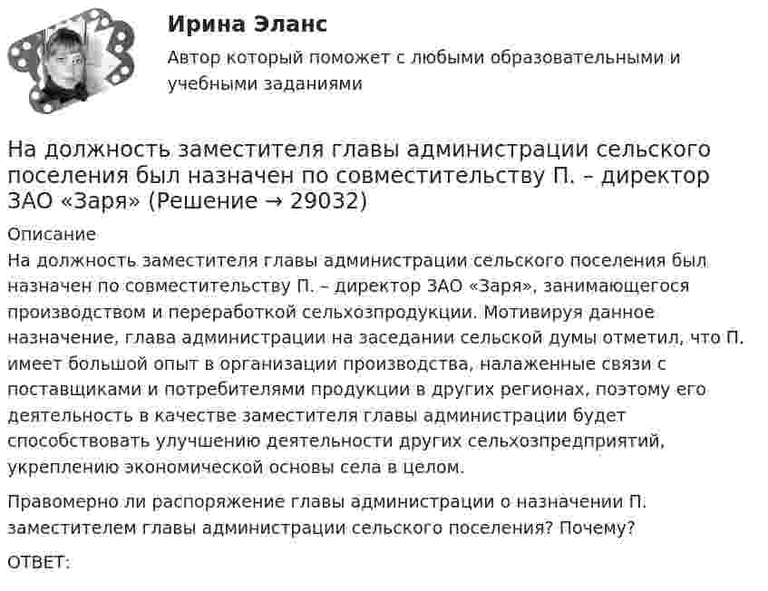      
          Описание
          	На должность заместителя главы администрации сельского поселения был назначен по совместительству П. – директор ЗАО «Заря», занимающегося производством и переработкой сельхозпродукции. Мотивируя данное назначение, глава администрации на заседании сельской думы отметил, что П. имеет большой опыт в организации производства, налаженные связи с поставщиками и потребителями продукции в других регионах, поэтому его деятельность в качестве заместителя главы администрации будет способствовать улучшению деятельности других сельхозпредприятий, укреплению экономической основы села в целом. 	Правомерно ли распоряжение главы администрации о назначении П. заместителем главы администрации сельского поселения? Почему?	ОТВЕТ:  
            
            
            На должности председателя, заместителей председателя и аудиторов контрольно-счетного органа субъекта РФ назначаются граждане РФ, имеющие опыт работы в области государственного, муниципального управления, государственного, муниципального контроля На должность заместителя главы администрации сельского поселения был назначен по совместительству П. – директор ЗАО «Заря»Надпись отметок горизонталей производится:Над центром круглого стола радиусом r=80 см на высоте h=60 см висит лампа силой света I=100 кд. Определить: 1) освещенность E1 в центре стола; 2) освещенность Е2 на краю стола; 3) световой поток Ф, падающий на стол; 4) среднюю освещенность  стола.Наемные работники относятся к ... рынка трудаНаемный работник являетсяНа железнодорожной платформе, движущейся по инерции со скоростью V = 3 км/ч, укреплено орудие. Масса платформы и орудия – M = 10 т. Ствол орудия направлен в сторону движения платформы. Снаряд массой m = 10 кг вылетает из ствола На длинный картонный каркас диаметром d1 = 5 см уложена однослойная обмотка (виток к витку) из проволоки диаметром d2 = 0,2 мм. Определить магнитный поток Ф, создаваемый таким соленоидом при силе тока I = 0,5 А.На длинный картонный каркас диаметром D = 2 см уложена однослойная обмотка (виток к витку) из проволоки диаметром d = 0,5 мм. Определить магнитный поток Ф, создаваемый таким соленоидом при силе тока I = 4 A.На длинный картонный каркас диаметром d = 5 см уложена однослойная обмотка (виток к витку) из проволоки диаметром d = 0,2 мм. Определить магнитный поток Ф, создаваемый таким соленоидом при силе тока I = 0,5 А.На длинный картонный каркас диаметром D = 5 см уложена однослойная обмотка (виток к витку) из проволоки диаметром d = 0,2 мм. Определить магнитный поток Ф, создаваемый таким соленоидом при силе тока I = 0,5 А.На длинный картонный каркас диаметром D = 5 см уложена однослойная обмотка (виток к витку) из проволоки диаметром d = 0,2 мм. Определить магнитный поток Ф, создаваемый таким соленоидом при силе тока I = 1 А.На длинный картонный каркас диаметром D = 5 см уложена однослойная обмотка (виток к витку) из проволоки диаметром d = 0,35 мм. Определить магнитный поток Ф, создаваемый таким соленоидом при силе тока I = 0,4 А.На длинный картонный каркас диаметром D = 5 см уложена однослойная обмотка (виток к витку), содержащая 200 витков, из проволоки диаметром d = 0,2 мм. Определить магнитный поток Ф, создаваемый таким соленоидом при силе тока I = 0,5 А.