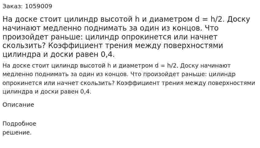 На доске стоит цилиндр высотой h и диаметром d = h/2. Доску начинают медленно поднимать за один из концов. Что произойдет раньше: цилиндр опрокинется или начнет скользить? Коэффициент трения между поверхностями цилиндра и доски равен 0,4. 