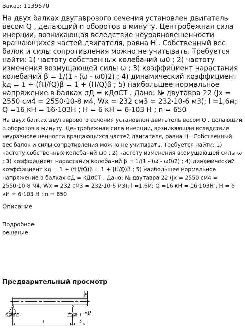 На двух балках двутаврового сечения установлен двигатель весом Q , делающий n оборотов в минуту. Центробежная сила инерции, возникающая вследствие неуравновешенности вращающихся частей двигателя, равна H . Собственный вес балок и силы сопротивления можно не учитывать. Требуется найти: 1) частоту собственных колебаний ω0 ; 2) частоту изменения возмущающей силы ω ; 3) коэффициент нарастания колебаний β = 1/(1 - (ω - ω0)2) ; 4) динамический коэффициент kд = 1 + (fH/fQ)β = 1 + (H/Q)β ; 5) наибольшее нормальное напряжение в балках σД = кДσСТ . Дано: № двутавра 22 (Jx = 2550 см4 = 2550·10-8 м4, Wx = 232 см3 = 232·10-6 м3); l =1,6м; Q =16 кН = 16·103Н ; H = 6 кН = 6·103 Н ; n = 650 