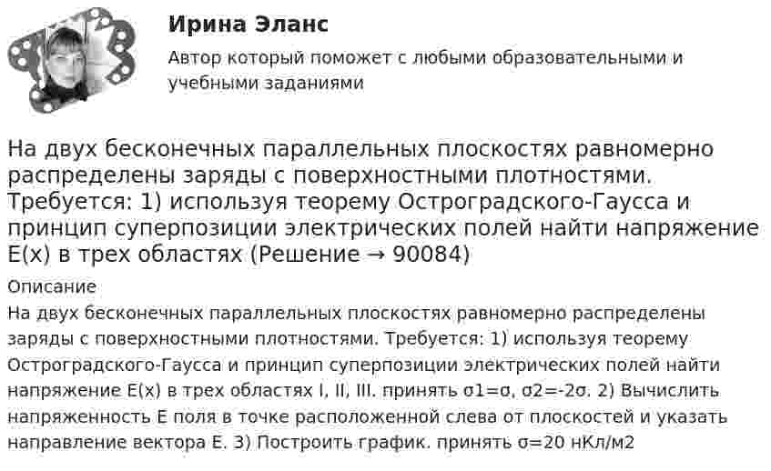      
            Описание
            На двух бесконечных параллельных плоскостях равномерно распределены заряды с поверхностными плотностями. Требуется: 1) используя теорему Остроградского-Гаусса и принцип суперпозиции электрических полей найти напряжение E(x) в трех областях I, II, III. принять σ1=σ, σ2=-2σ. 2) Вычислить напряженность E поля в точке расположенной слева от плоскостей и указать направление вектора E. 3) Построить график. принять σ=20 нКл/м2     
            
            
            На двух бесконечных параллельных плоскостях равномерно распределены заряды с поверхностными плотностями s1 и s2. Требуется:  1) используя теорему Остроградского-Гаусса На двух бесконечных параллельных плоскостях равномерно распределены заряды с поверхностными плотностями. Требуется: 1) используя теорему Остроградского-Гаусса и принцип суперпозиции электрических полей найти напряжение E(x) в трех областяхНа двух горизонтальных рельсах, расположенных на расстоянии l= 50 см, лежит стержень перпендикулярный к рельсам. Масса стержня m = 250 г, коэффициент трения между рельсами и стержнем 0,4. Рельсы и стержень находятся в однородном магнитном полеНа двух коаксиальных бесконечных цилиндрах радиусами R и 2R равномерно распределены заряды с поверхностными плотностями 1 и 2 (см. рис.). Требуется: 1)используя теорему Остроградского- Гаусса, найти зависимость На двух коаксиальных бесконечных цилиндрах радиусами R и 2R равномерно распределены заряды с поверхностными плотностями 1 и 2. Требуется: 1) используя теорему Остроградского – Гаусса: найти На двух коаксиальных бесконечных цилиндрах радиусами R и 2R равномерно распределены заряды с поверхностными плотностями 1 и 2. Требуется: 1) используя теорему Остроградского – Гаусса: найти На двух коаксиальных бесконечных цилиндрах радиусами R и 2R равномерно распределены заряды с поверхностными плотностями 1 и 2. Требуется: 1) используя теорему Остроградского-Гаусса: найти На двух бесконечных параллельных плоскостях равномерно распределены заряды с поверхностными плотностями s1, s2. Требуется:  1) используя теорему Остроградского-ГауссаНа двух бесконечных параллельных плоскостях равномерно распределены заряды с поверхностными плотностями s1 = s, s2 = -2s, где s = 20 нКл/м2. Требуется:На двух бесконечных параллельных плоскостях равномерно распределены заряды с поверхностными плотностями s1 и s2.На двух бесконечных параллельных плоскостях равномерно распределены заряды с поверхностными плотностями s1 и s2.             1. Найдите выражение для модуля напряжённостиНа двух бесконечных параллельных плоскостях равномерно распределены заряды с поверхностными плотностями s1 и s2 (рисунок 7.5). Постройте сквозной график зависимости напряжённости электрического поляНа двух бесконечных параллельных плоскостях равномерно распределены заряды с поверхностными плотностями s1 и s2. Требуется:  1) используя теорему Остроградского-ГауссаНа двух бесконечных параллельных плоскостях равномерно распределены заряды с поверхностными плотностями s1 и s2. Требуется:  1) используя теорему Остроградского-Гаусса