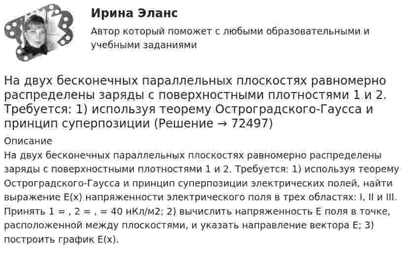     
            Описание
            На двух бесконечных параллельных плоскостях равномерно распределены заряды с поверхностными плотностями 1 и 2. Требуется: 1) используя теорему Остроградского-Гаусса и принцип суперпозиции электрических полей, найти выражение Е(х) напряженности электрического поля в трех областях: I, II и III. Принять 1 = , 2 = , = 40 нКл/м2; 2) вычислить напряженность Е поля в точке, расположенной между плоскостями, и указать направление вектора Е; 3) построить график Е(х).   
            
            
            На двух бесконечных параллельных плоскостях равномерно распределены заряды с поверхностными плотностями 1 и 2. Требуется: 1) используя теорему Остроградского-Гаусса и принцип суперпозиции На двух бесконечных параллельных плоскостях равномерно распределены заряды с поверхностными плотностями 1 и 2. Требуется: 1) используя теорему Остроградского-Гаусса и принцип суперпозиции На двух бесконечных параллельных плоскостях равномерно распределены заряды с поверхностными плотностями 1 и 2. Требуется: 1) используя теорему Остроградского-Гаусса и принцип суперпозиции На двух бесконечных параллельных плоскостях равномерно  распределены  заряды  с  поверхностными плотностями a и b. Требуется: 1) используя теорему Остроградского-Гаусса и принцип суперпозиции На двух бесконечных параллельных плоскостях равномерно распределены заряды с поверхностными плотностями s1 = – 160 нКл/м2 и s2 = 80 нКл/м2 (рис.). Используя теорему Остроградского-Гаусса,На двух бесконечных параллельных плоскостях равномерно распределены заряды с поверхностными плотностями s1, s2. Требуется:  1) используя теорему Остроградского-ГауссаНа двух бесконечных параллельных плоскостях равномерно распределены заряды с поверхностными плотностями s1 = s, s2 = -2s, где s = 20 нКл/м2. Требуется:На государственном уровне урегулирование конфликта интересов признано одним из главных ... механизмовНа ГПП предприятий обмотка трансформатора ВН (35-220 ксоединена: Выберите один ответ: a.в звезду b.в двойную звезду c.в треугольникНа грань кристалла каменной соли падает параллельный пучок рентгеновского излучения. Расстояние d между атомными плоскостями равно 280 пм. Под углом = к атомной плоскости наблюдается дифракционный максимум первого порядка. ОпределитьНагреватель электрической кастрюли имеет две одинаковые секции сопротивлением R = 20 Ом каждая. Через какое время τ закипит объём V = 2,2 л воды, если:  1) включена одна секция;На данной схеме выделить уровни АСУ. Провести анализ и описание технического уровня. Провести анализ и описание программного уровня. Описать какие виды передачи информации в данной АСУ используются.На дату подписания учредительных документов ЗАО «Контакт» –01.03, курс рубля к долл. США составлял 34,2руб./USD . В соответствии с учредительными документами взнос иностранного лица составляет 1 000 долларов. 20.03 на валютный счет ЗАО «Контакт» поступил взнос учредителя в размере 50%, курс рубля к долл. США на эту дату составил 34,56руб./USD . На 31.03 курс составил 34,70руб./USD . В бухгалтерском учете сделаны следующие проводки:На два последовательно соединённых конденсатора емкостями 10 нФ и 100 нФ подано напряжение 220 В. Определить напряжение на первом конденсаторе.