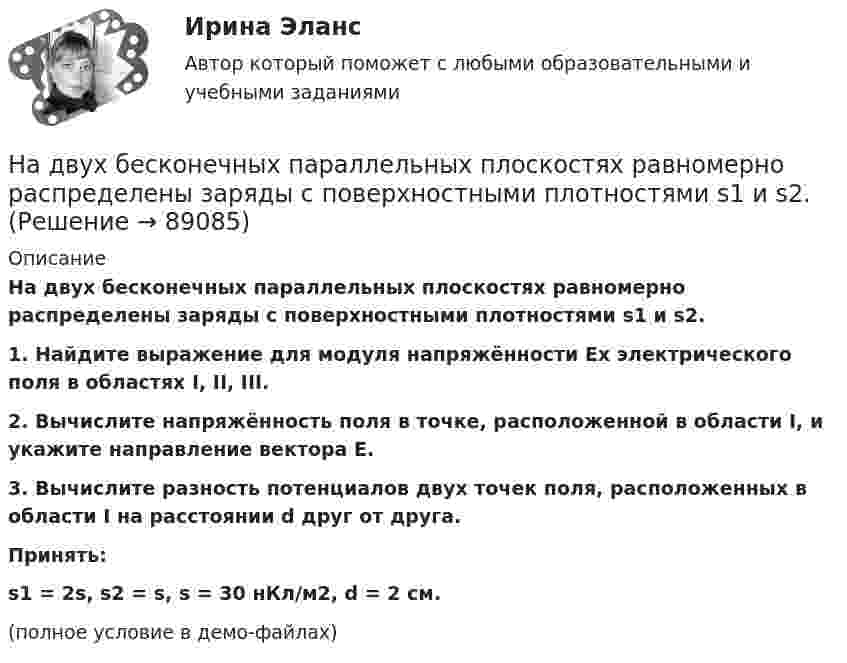    
            Описание
            На двух бесконечных параллельных плоскостях равномерно распределены заряды с поверхностными плотностями s1 и s2.           1. Найдите выражение для модуля напряжённости Ex электрического поля в областях I, II, III.           2. Вычислите напряжённость поля в точке, расположенной в области I, и укажите направление вектора E.           3. Вычислите разность потенциалов двух точек поля, расположенных в области I на расстоянии d друг от друга.           Принять:s1 = 2s, s2 = s, s = 30 нКл/м2, d = 2 см.(полное условие в демо-файлах)   
            
            
            На двух бесконечных параллельных плоскостях равномерно распределены заряды с поверхностными плотностями s1 = s, s2 = -2s, где s = 20 нКл/м2. Требуется:На двух бесконечных параллельных плоскостях равномерно распределены заряды с поверхностными плотностями s1 и s2.На двух бесконечных параллельных плоскостях равномерно распределены заряды с поверхностными плотностями s1 и s2.             1. Найдите выражение для модуля напряжённостиНа двух бесконечных параллельных плоскостях равномерно распределены заряды с поверхностными плотностями s1 и s2 (рисунок 7.5). Постройте сквозной график зависимости напряжённости электрического поляНа двух бесконечных параллельных плоскостях равномерно распределены заряды с поверхностными плотностями s1 и s2. Требуется:  1) используя теорему Остроградского-ГауссаНа двух бесконечных параллельных плоскостях равномерно распределены заряды с поверхностными плотностями s1 и s2. Требуется:  1) используя теорему Остроградского-ГауссаНа двух бесконечных параллельных плоскостях равномерно распределены заряды с поверхностными плотностями s1 и s2. Требуется:  1) используя теорему Остроградского-ГауссаНа два последовательно соединённых конденсатора емкостями 10 нФ и 100 нФ подано напряжение 220 В. Определить напряжение на первом конденсаторе.На двух бесконечных параллельных плоскостях равномерно распределены заряды с поверхностными плотностями _1 и _2 (рис. 5.8). Требуется: 1) используя теорему Остроградского—Гаусса и принцип суперпозиции На двух бесконечных параллельных плоскостях равномерно распределены заряды с поверхностными плотностями 1 и 2. Требуется: 1) используя теорему Остроградского-Гаусса и принцип суперпозиции На двух бесконечных параллельных плоскостях равномерно распределены заряды с поверхностными плотностями 1 и 2. Требуется: 1) используя теорему Остроградского-Гаусса и принцип суперпозиции На двух бесконечных параллельных плоскостях равномерно распределены заряды с поверхностными плотностями 1 и 2. Требуется: 1) используя теорему Остроградского-Гаусса и принцип суперпозиции На двух бесконечных параллельных плоскостях равномерно  распределены  заряды  с  поверхностными плотностями a и b. Требуется: 1) используя теорему Остроградского-Гаусса и принцип суперпозиции На двух бесконечных параллельных плоскостях равномерно распределены заряды с поверхностными плотностями s1 = – 160 нКл/м2 и s2 = 80 нКл/м2 (рис.). Используя теорему Остроградского-Гаусса,