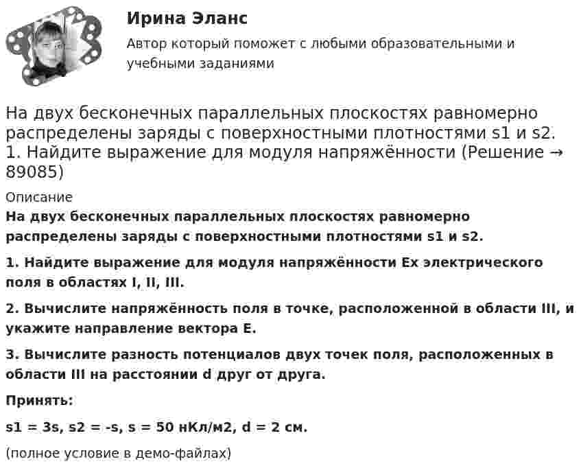     
            Описание
            На двух бесконечных параллельных плоскостях равномерно распределены заряды с поверхностными плотностями s1 и s2.           1. Найдите выражение для модуля напряжённости Ex электрического поля в областях I, II, III.           2. Вычислите напряжённость поля в точке, расположенной в области III, и укажите направление вектора E.           3. Вычислите разность потенциалов двух точек поля, расположенных в области III на расстоянии d друг от друга.           Принять:s1 = 3s, s2 = -s, s = 50 нКл/м2, d = 2 см.(полное условие в демо-файлах)   
            
            
            На двух бесконечных параллельных плоскостях равномерно распределены заряды с поверхностными плотностями s1 и s2.На двух бесконечных параллельных плоскостях равномерно распределены заряды с поверхностными плотностями s1 и s2.             1. Найдите выражение для модуля напряжённостиНа двух бесконечных параллельных плоскостях равномерно распределены заряды с поверхностными плотностями s1 и s2 (рисунок 7.5). Постройте сквозной график зависимости напряжённости электрического поляНа двух бесконечных параллельных плоскостях равномерно распределены заряды с поверхностными плотностями s1 и s2. Требуется:  1) используя теорему Остроградского-ГауссаНа двух бесконечных параллельных плоскостях равномерно распределены заряды с поверхностными плотностями s1 и s2. Требуется:  1) используя теорему Остроградского-ГауссаНа двух бесконечных параллельных плоскостях равномерно распределены заряды с поверхностными плотностями s1 и s2. Требуется:  1) используя теорему Остроградского-ГауссаНа двух бесконечных параллельных плоскостях равномерно распределены заряды с поверхностными плотностями s1 и s2. Требуется:  1) используя теорему Остроградского-Гаусса На двух бесконечных параллельных плоскостях равномерно распределены заряды с поверхностными плотностями _1 и _2 (рис. 5.8). Требуется: 1) используя теорему Остроградского—Гаусса и принцип суперпозиции На двух бесконечных параллельных плоскостях равномерно распределены заряды с поверхностными плотностями 1 и 2. Требуется: 1) используя теорему Остроградского-Гаусса и принцип суперпозиции На двух бесконечных параллельных плоскостях равномерно распределены заряды с поверхностными плотностями 1 и 2. Требуется: 1) используя теорему Остроградского-Гаусса и принцип суперпозиции На двух бесконечных параллельных плоскостях равномерно распределены заряды с поверхностными плотностями 1 и 2. Требуется: 1) используя теорему Остроградского-Гаусса и принцип суперпозиции На двух бесконечных параллельных плоскостях равномерно  распределены  заряды  с  поверхностными плотностями a и b. Требуется: 1) используя теорему Остроградского-Гаусса и принцип суперпозиции На двух бесконечных параллельных плоскостях равномерно распределены заряды с поверхностными плотностями s1 = – 160 нКл/м2 и s2 = 80 нКл/м2 (рис.). Используя теорему Остроградского-Гаусса,На двух бесконечных параллельных плоскостях равномерно распределены заряды с поверхностными плотностями s1, s2. Требуется:  1) используя теорему Остроградского-Гаусса
