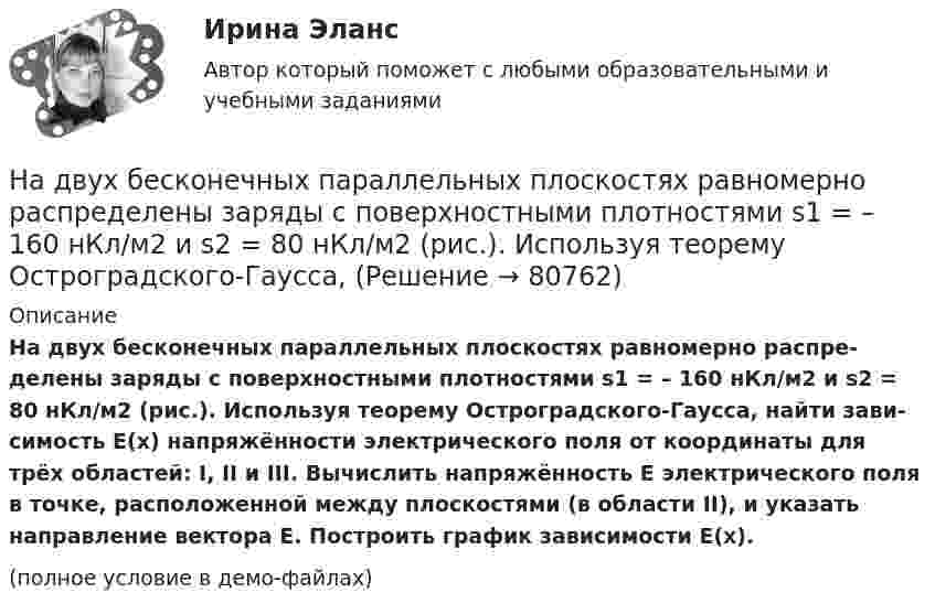     
            Описание
            На двух бесконечных параллельных плоскостях равномерно распре­делены заряды с поверхностными плотностями s1 = – 160 нКл/м2 и s2 = 80 нКл/м2 (рис.). Используя теорему Остроградского-Гаусса, найти зави­симость E(x) напряжённости электрического поля от координаты для трёх областей: I, II и III. Вычислить напряжённость E электрического поля в точке, расположенной между плоскостями (в области II), и указать направле­ние вектора E. Построить график зависимости E(x).(полное условие в демо-файлах)   
            
            
            На двух бесконечных параллельных плоскостях равномерно  распределены  заряды  с  поверхностными плотностями a и b. Требуется: 1) используя теорему Остроградского-Гаусса и принцип суперпозиции На двух бесконечных параллельных плоскостях равномерно распределены заряды с поверхностными плотностями s1 = – 160 нКл/м2 и s2 = 80 нКл/м2 (рис.). Используя теорему Остроградского-Гаусса,На двух бесконечных параллельных плоскостях равномерно распределены заряды с поверхностными плотностями s1, s2. Требуется:  1) используя теорему Остроградского-ГауссаНа двух бесконечных параллельных плоскостях равномерно распределены заряды с поверхностными плотностями s1 = s, s2 = -2s, где s = 20 нКл/м2. Требуется:На двух бесконечных параллельных плоскостях равномерно распределены заряды с поверхностными плотностями s1 и s2.На двух бесконечных параллельных плоскостях равномерно распределены заряды с поверхностными плотностями s1 и s2.             1. Найдите выражение для модуля напряжённостиНа двух бесконечных параллельных плоскостях равномерно распределены заряды с поверхностными плотностями s1 и s2 (рисунок 7.5). Постройте сквозной график зависимости напряжённости электрического поляНагреватель электрической кастрюли имеет две одинаковые секции сопротивлением R = 20 Ом каждая. Через какое время τ закипит объём V = 2,2 л воды, если:  1) включена одна секция;На данной схеме выделить уровни АСУ. Провести анализ и описание технического уровня. Провести анализ и описание программного уровня. Описать какие виды передачи информации в данной АСУ используются.На дату подписания учредительных документов ЗАО «Контакт» –01.03, курс рубля к долл. США составлял 34,2руб./USD . В соответствии с учредительными документами взнос иностранного лица составляет 1 000 долларов. 20.03 на валютный счет ЗАО «Контакт» поступил взнос учредителя в размере 50%, курс рубля к долл. США на эту дату составил 34,56руб./USD . На 31.03 курс составил 34,70руб./USD . В бухгалтерском учете сделаны следующие проводки:На два последовательно соединённых конденсатора емкостями 10 нФ и 100 нФ подано напряжение 220 В. Определить напряжение на первом конденсаторе.На двух бесконечных параллельных плоскостях равномерно распределены заряды с поверхностными плотностями _1 и _2 (рис. 5.8). Требуется: 1) используя теорему Остроградского—Гаусса и принцип суперпозиции На двух бесконечных параллельных плоскостях равномерно распределены заряды с поверхностными плотностями 1 и 2. Требуется: 1) используя теорему Остроградского-Гаусса и принцип суперпозиции На двух бесконечных параллельных плоскостях равномерно распределены заряды с поверхностными плотностями 1 и 2. Требуется: 1) используя теорему Остроградского-Гаусса и принцип суперпозиции 