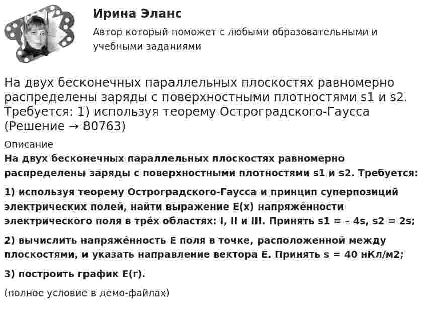     
            Описание
            На двух бесконечных параллельных плоскостях равномерно распределены заряды с поверхностными плотностями s1 и s2. Требуется:1) используя теорему Остроградского-Гаусса и принцип суперпозиций электрических полей, найти выражение E(x) напряжённости электрического поля в трёх областях: I, II и III. Принять s1 = – 4s, s2 = 2s;2) вычислить напряжённость E поля в точке, расположенной между плоскостями, и указать направление вектора E. Принять s = 40 нКл/м2;3) построить график E(r).(полное условие в демо-файлах)   
            
            
            На двух бесконечных параллельных плоскостях равномерно распределены заряды с поверхностными плотностями s1 и s2. Требуется:  1) используя теорему Остроградского-ГауссаНа двух бесконечных параллельных плоскостях равномерно распределены заряды с поверхностными плотностями s1 и s2. Требуется:  1) используя теорему Остроградского-ГауссаНа двух бесконечных параллельных плоскостях равномерно распределены заряды с поверхностными плотностями s1 и s2. Требуется:  1) используя теорему Остроградского-ГауссаНа двух бесконечных параллельных плоскостях равномерно распределены заряды с поверхностными плотностями s1 и s2. Требуется:  1) используя теорему Остроградского-Гаусса На двух бесконечных параллельных плоскостях равномерно распределены заряды с поверхностными плотностями. Требуется: 1) используя теорему Остроградского-Гаусса и принцип суперпозиции электрических полей найти напряжение E(x) в трех областяхНа двух горизонтальных рельсах, расположенных на расстоянии l= 50 см, лежит стержень перпендикулярный к рельсам. Масса стержня m = 250 г, коэффициент трения между рельсами и стержнем 0,4. Рельсы и стержень находятся в однородном магнитном полеНа двух коаксиальных бесконечных цилиндрах радиусами R и 2R равномерно распределены заряды с поверхностными плотностями 1 и 2 (см. рис.). Требуется: 1)используя теорему Остроградского- Гаусса, найти зависимость На двух бесконечных параллельных плоскостях равномерно распределены заряды с поверхностными плотностями 1 и 2. Требуется: 1) используя теорему Остроградского-Гаусса и принцип суперпозиции На двух бесконечных параллельных плоскостях равномерно  распределены  заряды  с  поверхностными плотностями a и b. Требуется: 1) используя теорему Остроградского-Гаусса и принцип суперпозиции На двух бесконечных параллельных плоскостях равномерно распределены заряды с поверхностными плотностями s1 = – 160 нКл/м2 и s2 = 80 нКл/м2 (рис.). Используя теорему Остроградского-Гаусса,На двух бесконечных параллельных плоскостях равномерно распределены заряды с поверхностными плотностями s1, s2. Требуется:  1) используя теорему Остроградского-ГауссаНа двух бесконечных параллельных плоскостях равномерно распределены заряды с поверхностными плотностями s1 = s, s2 = -2s, где s = 20 нКл/м2. Требуется:На двух бесконечных параллельных плоскостях равномерно распределены заряды с поверхностными плотностями s1 и s2.На двух бесконечных параллельных плоскостях равномерно распределены заряды с поверхностными плотностями s1 и s2.             1. Найдите выражение для модуля напряжённости
