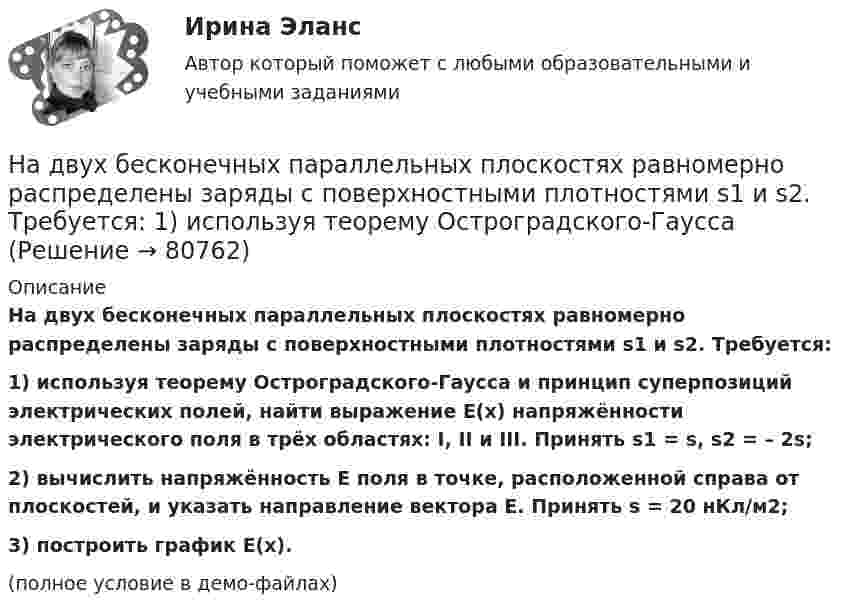     
            Описание
            На двух бесконечных параллельных плоскостях равномерно распределены заряды с поверхностными плотностями s1 и s2. Требуется:1) используя теорему Остроградского-Гаусса и принцип суперпозиций электрических полей, найти выражение E(x) напряжённости электрического поля в трёх областях: I, II и III. Принять s1 = s, s2 = – 2s;2) вычислить напряжённость E поля в точке, расположенной справа от плоскостей, и указать направление вектора E. Принять s = 20 нКл/м2;3) построить график E(x).(полное условие в демо-файлах)   
            
            
            На двух бесконечных параллельных плоскостях равномерно распределены заряды с поверхностными плотностями s1 и s2 (рисунок 7.5). Постройте сквозной график зависимости напряжённости электрического поляНа двух бесконечных параллельных плоскостях равномерно распределены заряды с поверхностными плотностями s1 и s2. Требуется:  1) используя теорему Остроградского-ГауссаНа двух бесконечных параллельных плоскостях равномерно распределены заряды с поверхностными плотностями s1 и s2. Требуется:  1) используя теорему Остроградского-ГауссаНа двух бесконечных параллельных плоскостях равномерно распределены заряды с поверхностными плотностями s1 и s2. Требуется:  1) используя теорему Остроградского-ГауссаНа двух бесконечных параллельных плоскостях равномерно распределены заряды с поверхностными плотностями s1 и s2. Требуется:  1) используя теорему Остроградского-Гаусса На двух бесконечных параллельных плоскостях равномерно распределены заряды с поверхностными плотностями. Требуется: 1) используя теорему Остроградского-Гаусса и принцип суперпозиции электрических полей найти напряжение E(x) в трех областяхНа двух горизонтальных рельсах, расположенных на расстоянии l= 50 см, лежит стержень перпендикулярный к рельсам. Масса стержня m = 250 г, коэффициент трения между рельсами и стержнем 0,4. Рельсы и стержень находятся в однородном магнитном полеНа двух бесконечных параллельных плоскостях равномерно распределены заряды с поверхностными плотностями 1 и 2. Требуется: 1) используя теорему Остроградского-Гаусса и принцип суперпозиции На двух бесконечных параллельных плоскостях равномерно распределены заряды с поверхностными плотностями 1 и 2. Требуется: 1) используя теорему Остроградского-Гаусса и принцип суперпозиции На двух бесконечных параллельных плоскостях равномерно  распределены  заряды  с  поверхностными плотностями a и b. Требуется: 1) используя теорему Остроградского-Гаусса и принцип суперпозиции На двух бесконечных параллельных плоскостях равномерно распределены заряды с поверхностными плотностями s1 = – 160 нКл/м2 и s2 = 80 нКл/м2 (рис.). Используя теорему Остроградского-Гаусса,На двух бесконечных параллельных плоскостях равномерно распределены заряды с поверхностными плотностями s1, s2. Требуется:  1) используя теорему Остроградского-ГауссаНа двух бесконечных параллельных плоскостях равномерно распределены заряды с поверхностными плотностями s1 = s, s2 = -2s, где s = 20 нКл/м2. Требуется:На двух бесконечных параллельных плоскостях равномерно распределены заряды с поверхностными плотностями s1 и s2.