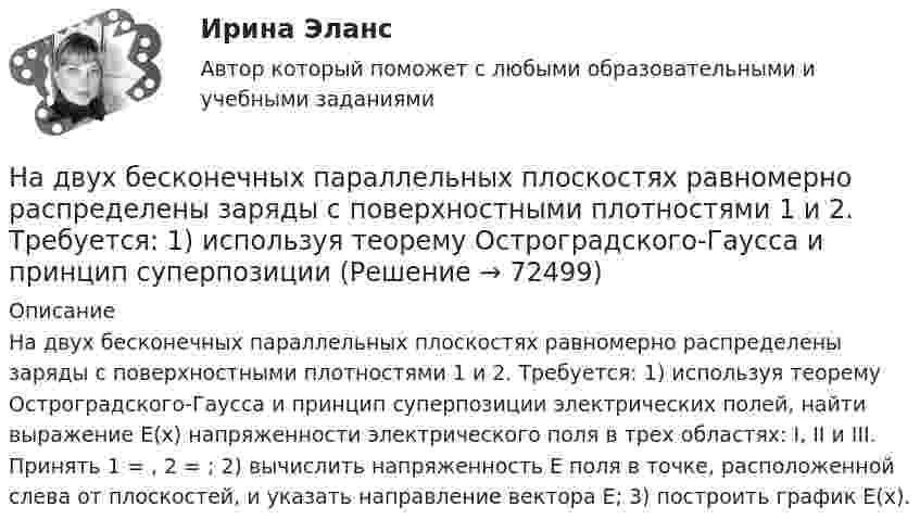      
            Описание
            На двух бесконечных параллельных плоскостях равномерно распределены заряды с поверхностными плотностями 1 и 2. Требуется: 1) используя теорему Остроградского-Гаусса и принцип суперпозиции электрических полей, найти выражение Е(х) напряженности электрического поля в трех областях: I, II и III. Принять 1 = , 2 = ; 2) вычислить напряженность Е поля в точке, расположенной слева от плоскостей, и указать направление вектора Е; 3) построить график Е(х).   
            
            
            На двух бесконечных параллельных плоскостях равномерно распределены заряды с поверхностными плотностями 1 и 2. Требуется: 1) используя теорему Остроградского-Гаусса и принцип суперпозиции На двух бесконечных параллельных плоскостях равномерно распределены заряды с поверхностными плотностями 1 и 2. Требуется: 1) используя теорему Остроградского-Гаусса и принцип суперпозиции На двух бесконечных параллельных плоскостях равномерно  распределены  заряды  с  поверхностными плотностями a и b. Требуется: 1) используя теорему Остроградского-Гаусса и принцип суперпозиции На двух бесконечных параллельных плоскостях равномерно распределены заряды с поверхностными плотностями s1 = – 160 нКл/м2 и s2 = 80 нКл/м2 (рис.). Используя теорему Остроградского-Гаусса,На двух бесконечных параллельных плоскостях равномерно распределены заряды с поверхностными плотностями s1, s2. Требуется:  1) используя теорему Остроградского-ГауссаНа двух бесконечных параллельных плоскостях равномерно распределены заряды с поверхностными плотностями s1 = s, s2 = -2s, где s = 20 нКл/м2. Требуется:На двух бесконечных параллельных плоскостях равномерно распределены заряды с поверхностными плотностями s1 и s2.На ГПП предприятий обмотка трансформатора ВН (35-220 ксоединена: Выберите один ответ: a.в звезду b.в двойную звезду c.в треугольникНа грань кристалла каменной соли падает параллельный пучок рентгеновского излучения. Расстояние d между атомными плоскостями равно 280 пм. Под углом = к атомной плоскости наблюдается дифракционный максимум первого порядка. ОпределитьНагреватель электрической кастрюли имеет две одинаковые секции сопротивлением R = 20 Ом каждая. Через какое время τ закипит объём V = 2,2 л воды, если:  1) включена одна секция;На данной схеме выделить уровни АСУ. Провести анализ и описание технического уровня. Провести анализ и описание программного уровня. Описать какие виды передачи информации в данной АСУ используются.На дату подписания учредительных документов ЗАО «Контакт» –01.03, курс рубля к долл. США составлял 34,2руб./USD . В соответствии с учредительными документами взнос иностранного лица составляет 1 000 долларов. 20.03 на валютный счет ЗАО «Контакт» поступил взнос учредителя в размере 50%, курс рубля к долл. США на эту дату составил 34,56руб./USD . На 31.03 курс составил 34,70руб./USD . В бухгалтерском учете сделаны следующие проводки:На два последовательно соединённых конденсатора емкостями 10 нФ и 100 нФ подано напряжение 220 В. Определить напряжение на первом конденсаторе.На двух бесконечных параллельных плоскостях равномерно распределены заряды с поверхностными плотностями _1 и _2 (рис. 5.8). Требуется: 1) используя теорему Остроградского—Гаусса и принцип суперпозиции 