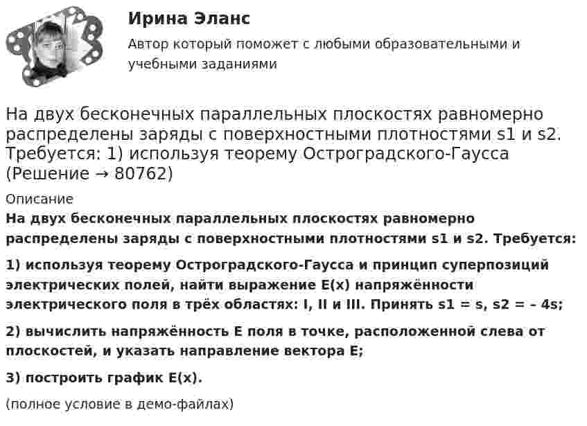     
            Описание
            На двух бесконечных параллельных плоскостях равномерно распределены заряды с поверхностными плотностями s1 и s2. Требуется:1) используя теорему Остроградского-Гаусса и принцип суперпозиций электрических полей, найти выражение E(x) напряжённости электрического поля в трёх областях: I, II и III. Принять s1 = s, s2 = – 4s;2) вычислить напряжённость E поля в точке, расположенной слева от плоскостей, и указать направление вектора E;3) построить график E(x).(полное условие в демо-файлах)   
            
            
            На двух бесконечных параллельных плоскостях равномерно распределены заряды с поверхностными плотностями s1 и s2. Требуется:  1) используя теорему Остроградского-ГауссаНа двух бесконечных параллельных плоскостях равномерно распределены заряды с поверхностными плотностями s1 и s2. Требуется:  1) используя теорему Остроградского-ГауссаНа двух бесконечных параллельных плоскостях равномерно распределены заряды с поверхностными плотностями s1 и s2. Требуется:  1) используя теорему Остроградского-Гаусса На двух бесконечных параллельных плоскостях равномерно распределены заряды с поверхностными плотностями. Требуется: 1) используя теорему Остроградского-Гаусса и принцип суперпозиции электрических полей найти напряжение E(x) в трех областяхНа двух горизонтальных рельсах, расположенных на расстоянии l= 50 см, лежит стержень перпендикулярный к рельсам. Масса стержня m = 250 г, коэффициент трения между рельсами и стержнем 0,4. Рельсы и стержень находятся в однородном магнитном полеНа двух коаксиальных бесконечных цилиндрах радиусами R и 2R равномерно распределены заряды с поверхностными плотностями 1 и 2 (см. рис.). Требуется: 1)используя теорему Остроградского- Гаусса, найти зависимость На двух коаксиальных бесконечных цилиндрах радиусами R и 2R равномерно распределены заряды с поверхностными плотностями 1 и 2. Требуется: 1) используя теорему Остроградского – Гаусса: найти На двух бесконечных параллельных плоскостях равномерно  распределены  заряды  с  поверхностными плотностями a и b. Требуется: 1) используя теорему Остроградского-Гаусса и принцип суперпозиции На двух бесконечных параллельных плоскостях равномерно распределены заряды с поверхностными плотностями s1 = – 160 нКл/м2 и s2 = 80 нКл/м2 (рис.). Используя теорему Остроградского-Гаусса,На двух бесконечных параллельных плоскостях равномерно распределены заряды с поверхностными плотностями s1, s2. Требуется:  1) используя теорему Остроградского-ГауссаНа двух бесконечных параллельных плоскостях равномерно распределены заряды с поверхностными плотностями s1 = s, s2 = -2s, где s = 20 нКл/м2. Требуется:На двух бесконечных параллельных плоскостях равномерно распределены заряды с поверхностными плотностями s1 и s2.На двух бесконечных параллельных плоскостях равномерно распределены заряды с поверхностными плотностями s1 и s2.             1. Найдите выражение для модуля напряжённостиНа двух бесконечных параллельных плоскостях равномерно распределены заряды с поверхностными плотностями s1 и s2 (рисунок 7.5). Постройте сквозной график зависимости напряжённости электрического поля
