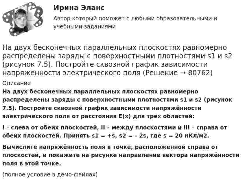     
            Описание
            На двух бесконечных параллельных плоскостях равномерно распределены заряды с поверхностными плотностями s1 и s2 (рисунок 7.5). Постройте сквозной график зависимости напряжённости электрического поля от расстояния E(x) для трёх областей:I – слева от обеих плоскостей, II – между плоскостями и III – справа от обеих плоскостей. Принять s1 = +s, s2 = – 2s, где s = 20 нКл/м2.           Вычислите напряжённость поля в точке, расположенной справа от плоскостей, и покажите на рисунке направление вектора напряжённости поля в этой точке.(полное условие в демо-файлах)   
            
            
            На двух бесконечных параллельных плоскостях равномерно распределены заряды с поверхностными плотностями s1 и s2.             1. Найдите выражение для модуля напряжённостиНа двух бесконечных параллельных плоскостях равномерно распределены заряды с поверхностными плотностями s1 и s2 (рисунок 7.5). Постройте сквозной график зависимости напряжённости электрического поляНа двух бесконечных параллельных плоскостях равномерно распределены заряды с поверхностными плотностями s1 и s2. Требуется:  1) используя теорему Остроградского-ГауссаНа двух бесконечных параллельных плоскостях равномерно распределены заряды с поверхностными плотностями s1 и s2. Требуется:  1) используя теорему Остроградского-ГауссаНа двух бесконечных параллельных плоскостях равномерно распределены заряды с поверхностными плотностями s1 и s2. Требуется:  1) используя теорему Остроградского-ГауссаНа двух бесконечных параллельных плоскостях равномерно распределены заряды с поверхностными плотностями s1 и s2. Требуется:  1) используя теорему Остроградского-Гаусса На двух бесконечных параллельных плоскостях равномерно распределены заряды с поверхностными плотностями. Требуется: 1) используя теорему Остроградского-Гаусса и принцип суперпозиции электрических полей найти напряжение E(x) в трех областяхНа двух бесконечных параллельных плоскостях равномерно распределены заряды с поверхностными плотностями 1 и 2. Требуется: 1) используя теорему Остроградского-Гаусса и принцип суперпозиции На двух бесконечных параллельных плоскостях равномерно распределены заряды с поверхностными плотностями 1 и 2. Требуется: 1) используя теорему Остроградского-Гаусса и принцип суперпозиции На двух бесконечных параллельных плоскостях равномерно распределены заряды с поверхностными плотностями 1 и 2. Требуется: 1) используя теорему Остроградского-Гаусса и принцип суперпозиции На двух бесконечных параллельных плоскостях равномерно  распределены  заряды  с  поверхностными плотностями a и b. Требуется: 1) используя теорему Остроградского-Гаусса и принцип суперпозиции На двух бесконечных параллельных плоскостях равномерно распределены заряды с поверхностными плотностями s1 = – 160 нКл/м2 и s2 = 80 нКл/м2 (рис.). Используя теорему Остроградского-Гаусса,На двух бесконечных параллельных плоскостях равномерно распределены заряды с поверхностными плотностями s1, s2. Требуется:  1) используя теорему Остроградского-ГауссаНа двух бесконечных параллельных плоскостях равномерно распределены заряды с поверхностными плотностями s1 = s, s2 = -2s, где s = 20 нКл/м2. Требуется: