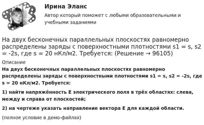     
            Описание
            На двух бесконечных параллельных плоскостях равномерно распределены заряды с поверхностными плотностями s1 = s, s2 = -2s, где s = 20 нКл/м2. Требуется:1) найти напряжённость E электрического поля в трёх областях: слева, между и справа от плоскостей;2) на чертеже указать направление вектора E для каждой области.(полное условие в демо-файлах)   
            
            
            На двух бесконечных параллельных плоскостях равномерно распределены заряды с поверхностными плотностями s1, s2. Требуется:  1) используя теорему Остроградского-ГауссаНа двух бесконечных параллельных плоскостях равномерно распределены заряды с поверхностными плотностями s1 = s, s2 = -2s, где s = 20 нКл/м2. Требуется:На двух бесконечных параллельных плоскостях равномерно распределены заряды с поверхностными плотностями s1 и s2.На двух бесконечных параллельных плоскостях равномерно распределены заряды с поверхностными плотностями s1 и s2.             1. Найдите выражение для модуля напряжённостиНа двух бесконечных параллельных плоскостях равномерно распределены заряды с поверхностными плотностями s1 и s2 (рисунок 7.5). Постройте сквозной график зависимости напряжённости электрического поляНа двух бесконечных параллельных плоскостях равномерно распределены заряды с поверхностными плотностями s1 и s2. Требуется:  1) используя теорему Остроградского-ГауссаНа двух бесконечных параллельных плоскостях равномерно распределены заряды с поверхностными плотностями s1 и s2. Требуется:  1) используя теорему Остроградского-ГауссаНа дату подписания учредительных документов ЗАО «Контакт» –01.03, курс рубля к долл. США составлял 34,2руб./USD . В соответствии с учредительными документами взнос иностранного лица составляет 1 000 долларов. 20.03 на валютный счет ЗАО «Контакт» поступил взнос учредителя в размере 50%, курс рубля к долл. США на эту дату составил 34,56руб./USD . На 31.03 курс составил 34,70руб./USD . В бухгалтерском учете сделаны следующие проводки:На два последовательно соединённых конденсатора емкостями 10 нФ и 100 нФ подано напряжение 220 В. Определить напряжение на первом конденсаторе.На двух бесконечных параллельных плоскостях равномерно распределены заряды с поверхностными плотностями _1 и _2 (рис. 5.8). Требуется: 1) используя теорему Остроградского—Гаусса и принцип суперпозиции На двух бесконечных параллельных плоскостях равномерно распределены заряды с поверхностными плотностями 1 и 2. Требуется: 1) используя теорему Остроградского-Гаусса и принцип суперпозиции На двух бесконечных параллельных плоскостях равномерно распределены заряды с поверхностными плотностями 1 и 2. Требуется: 1) используя теорему Остроградского-Гаусса и принцип суперпозиции На двух бесконечных параллельных плоскостях равномерно распределены заряды с поверхностными плотностями 1 и 2. Требуется: 1) используя теорему Остроградского-Гаусса и принцип суперпозиции На двух бесконечных параллельных плоскостях равномерно  распределены  заряды  с  поверхностными плотностями a и b. Требуется: 1) используя теорему Остроградского-Гаусса и принцип суперпозиции 