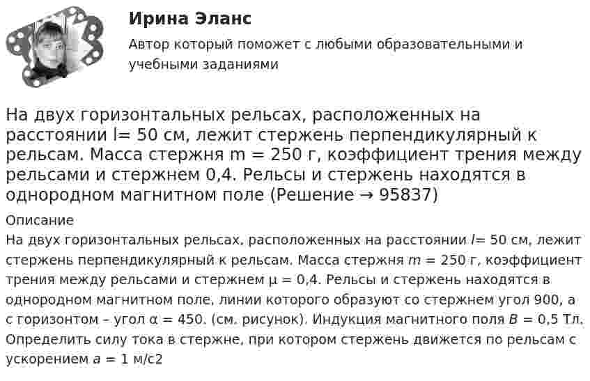      
            Описание
            На двух горизонтальных рельсах, расположенных на расстоянии l= 50 см, лежит стержень перпендикулярный к рельсам. Масса стержня m = 250 г, коэффициент трения между рельсами и стержнем μ = 0,4. Рельсы и стержень находятся в однородном магнитном поле, линии которого образуют со стержнем угол 900, а с горизонтом – угол α = 450.  (см. рисунок). Индукция магнитного поля В = 0,5 Тл. Определить силу тока в стержне, при котором стержень движется по рельсам с ускорением а = 1 м/с2   
            
            
            На двух бесконечных параллельных плоскостях равномерно распределены заряды с поверхностными плотностями. Требуется: 1) используя теорему Остроградского-Гаусса и принцип суперпозиции электрических полей найти напряжение E(x) в трех областяхНа двух горизонтальных рельсах, расположенных на расстоянии l= 50 см, лежит стержень перпендикулярный к рельсам. Масса стержня m = 250 г, коэффициент трения между рельсами и стержнем 0,4. Рельсы и стержень находятся в однородном магнитном полеНа двух коаксиальных бесконечных цилиндрах радиусами R и 2R равномерно распределены заряды с поверхностными плотностями 1 и 2 (см. рис.). Требуется: 1)используя теорему Остроградского- Гаусса, найти зависимость На двух коаксиальных бесконечных цилиндрах радиусами R и 2R равномерно распределены заряды с поверхностными плотностями 1 и 2. Требуется: 1) используя теорему Остроградского – Гаусса: найти На двух коаксиальных бесконечных цилиндрах радиусами R и 2R равномерно распределены заряды с поверхностными плотностями 1 и 2. Требуется: 1) используя теорему Остроградского – Гаусса: найти На двух коаксиальных бесконечных цилиндрах радиусами R и 2R равномерно распределены заряды с поверхностными плотностями 1 и 2. Требуется: 1) используя теорему Остроградского-Гаусса: найти На двух концентрических сферах радиусами R и 2R равномерно распределены заряды с поверхностными плотностями s1 = -120 нКл/м2 и s2 = 30 нКл/м2 (рис.). Используя теорему Остроградского-Гаусса,На двух бесконечных параллельных плоскостях равномерно распределены заряды с поверхностными плотностями s1 = s, s2 = -2s, где s = 20 нКл/м2. Требуется:На двух бесконечных параллельных плоскостях равномерно распределены заряды с поверхностными плотностями s1 и s2.На двух бесконечных параллельных плоскостях равномерно распределены заряды с поверхностными плотностями s1 и s2.             1. Найдите выражение для модуля напряжённостиНа двух бесконечных параллельных плоскостях равномерно распределены заряды с поверхностными плотностями s1 и s2 (рисунок 7.5). Постройте сквозной график зависимости напряжённости электрического поляНа двух бесконечных параллельных плоскостях равномерно распределены заряды с поверхностными плотностями s1 и s2. Требуется:  1) используя теорему Остроградского-ГауссаНа двух бесконечных параллельных плоскостях равномерно распределены заряды с поверхностными плотностями s1 и s2. Требуется:  1) используя теорему Остроградского-ГауссаНа двух бесконечных параллельных плоскостях равномерно распределены заряды с поверхностными плотностями s1 и s2. Требуется:  1) используя теорему Остроградского-Гаусса