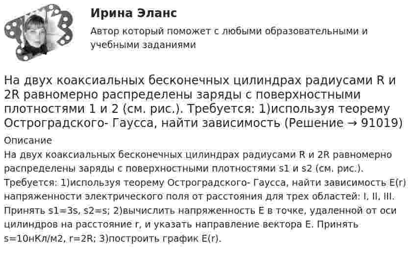      
            Описание
            На двух коаксиальных бесконечных цилиндрах радиусами R и 2R равномерно распределены заряды с поверхностными плотностями s1 и s2 (см. рис.). Требуется: 1)используя теорему Остроградского- Гаусса, найти зависимость Е(r) напряженности электрического поля от расстояния для трех областей: I, II, III. Принять s1=3s, s2=s; 2)вычислить напряженность Е в точке, удаленной от оси цилиндров на расстояние r, и указать направление вектора Е. Принять s=10нКл/м2, r=2R; 3)построить график Е(r).    
            
            
            На двух горизонтальных рельсах, расположенных на расстоянии l= 50 см, лежит стержень перпендикулярный к рельсам. Масса стержня m = 250 г, коэффициент трения между рельсами и стержнем 0,4. Рельсы и стержень находятся в однородном магнитном полеНа двух коаксиальных бесконечных цилиндрах радиусами R и 2R равномерно распределены заряды с поверхностными плотностями 1 и 2 (см. рис.). Требуется: 1)используя теорему Остроградского- Гаусса, найти зависимость На двух коаксиальных бесконечных цилиндрах радиусами R и 2R равномерно распределены заряды с поверхностными плотностями 1 и 2. Требуется: 1) используя теорему Остроградского – Гаусса: найти На двух коаксиальных бесконечных цилиндрах радиусами R и 2R равномерно распределены заряды с поверхностными плотностями 1 и 2. Требуется: 1) используя теорему Остроградского – Гаусса: найти На двух коаксиальных бесконечных цилиндрах радиусами R и 2R равномерно распределены заряды с поверхностными плотностями 1 и 2. Требуется: 1) используя теорему Остроградского-Гаусса: найти На двух концентрических сферах радиусами R и 2R равномерно распределены заряды с поверхностными плотностями s1 = -120 нКл/м2 и s2 = 30 нКл/м2 (рис.). Используя теорему Остроградского-Гаусса,На двух концентрических сферах радиусами R и 2R равномерно распределены заряды с поверхностными плотностями s1 = 120 нКл/м2 и s2 = 30 нКл/м2 (рис.). Используя теорему Остроградского-Гаусса, На двух бесконечных параллельных плоскостях равномерно распределены заряды с поверхностными плотностями s1 и s2.На двух бесконечных параллельных плоскостях равномерно распределены заряды с поверхностными плотностями s1 и s2.             1. Найдите выражение для модуля напряжённостиНа двух бесконечных параллельных плоскостях равномерно распределены заряды с поверхностными плотностями s1 и s2 (рисунок 7.5). Постройте сквозной график зависимости напряжённости электрического поляНа двух бесконечных параллельных плоскостях равномерно распределены заряды с поверхностными плотностями s1 и s2. Требуется:  1) используя теорему Остроградского-ГауссаНа двух бесконечных параллельных плоскостях равномерно распределены заряды с поверхностными плотностями s1 и s2. Требуется:  1) используя теорему Остроградского-ГауссаНа двух бесконечных параллельных плоскостях равномерно распределены заряды с поверхностными плотностями s1 и s2. Требуется:  1) используя теорему Остроградского-ГауссаНа двух бесконечных параллельных плоскостях равномерно распределены заряды с поверхностными плотностями s1 и s2. Требуется:  1) используя теорему Остроградского-Гаусса 