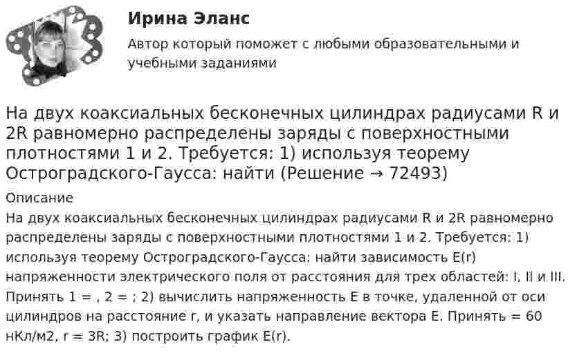      
            Описание
            На двух коаксиальных бесконечных цилиндрах радиусами R и 2R равномерно распределены заряды с поверхностными плотностями 1 и 2. Требуется: 1) используя теорему Остроградского-Гаусса: найти зависимость Е(r) напряженности электрического поля от расстояния для трех областей: I, II и III. Принять 1 = , 2 = ; 2) вычислить напряженность Е в точке, удаленной от оси цилиндров на расстояние r, и указать направление вектора Е. Принять = 60 нКл/м2, r = 3R; 3) построить график E(r).   
            
            
            На двух коаксиальных бесконечных цилиндрах радиусами R и 2R равномерно распределены заряды с поверхностными плотностями 1 и 2. Требуется: 1) используя теорему Остроградского – Гаусса: найти На двух коаксиальных бесконечных цилиндрах радиусами R и 2R равномерно распределены заряды с поверхностными плотностями 1 и 2. Требуется: 1) используя теорему Остроградского-Гаусса: найти На двух концентрических сферах радиусами R и 2R равномерно распределены заряды с поверхностными плотностями s1 = -120 нКл/м2 и s2 = 30 нКл/м2 (рис.). Используя теорему Остроградского-Гаусса,На двух концентрических сферах радиусами R и 2R равномерно распределены заряды с поверхностными плотностями s1 = 120 нКл/м2 и s2 = 30 нКл/м2 (рис.). Используя теорему Остроградского-Гаусса, На двух концентрических сферах радиусами R и. 2R равномерно распределены заряды с поверхностными плотностями s1 = 4s и s2 = s, где s = 30 нКл/м2. Требуется:  1) найти зависимость E(r) напряжённости электрического поляНа двух концентрических сферах радиусами R и 2R равномерно распределены заряды с поверхностными плотностями s1 и s2.             Найдите величину и направление вектора напряжённостиНа двух концентрических сферах радиусами R и 2R равномерно распределены заряды с поверхностными плотностями s1 и s2.             Найдите величину и направление вектора напряжённости На двух бесконечных параллельных плоскостях равномерно распределены заряды с поверхностными плотностями s1 и s2. Требуется:  1) используя теорему Остроградского-ГауссаНа двух бесконечных параллельных плоскостях равномерно распределены заряды с поверхностными плотностями s1 и s2. Требуется:  1) используя теорему Остроградского-ГауссаНа двух бесконечных параллельных плоскостях равномерно распределены заряды с поверхностными плотностями s1 и s2. Требуется:  1) используя теорему Остроградского-ГауссаНа двух бесконечных параллельных плоскостях равномерно распределены заряды с поверхностными плотностями s1 и s2. Требуется:  1) используя теорему Остроградского-Гаусса На двух бесконечных параллельных плоскостях равномерно распределены заряды с поверхностными плотностями. Требуется: 1) используя теорему Остроградского-Гаусса и принцип суперпозиции электрических полей найти напряжение E(x) в трех областяхНа двух горизонтальных рельсах, расположенных на расстоянии l= 50 см, лежит стержень перпендикулярный к рельсам. Масса стержня m = 250 г, коэффициент трения между рельсами и стержнем 0,4. Рельсы и стержень находятся в однородном магнитном полеНа двух коаксиальных бесконечных цилиндрах радиусами R и 2R равномерно распределены заряды с поверхностными плотностями 1 и 2 (см. рис.). Требуется: 1)используя теорему Остроградского- Гаусса, найти зависимость 