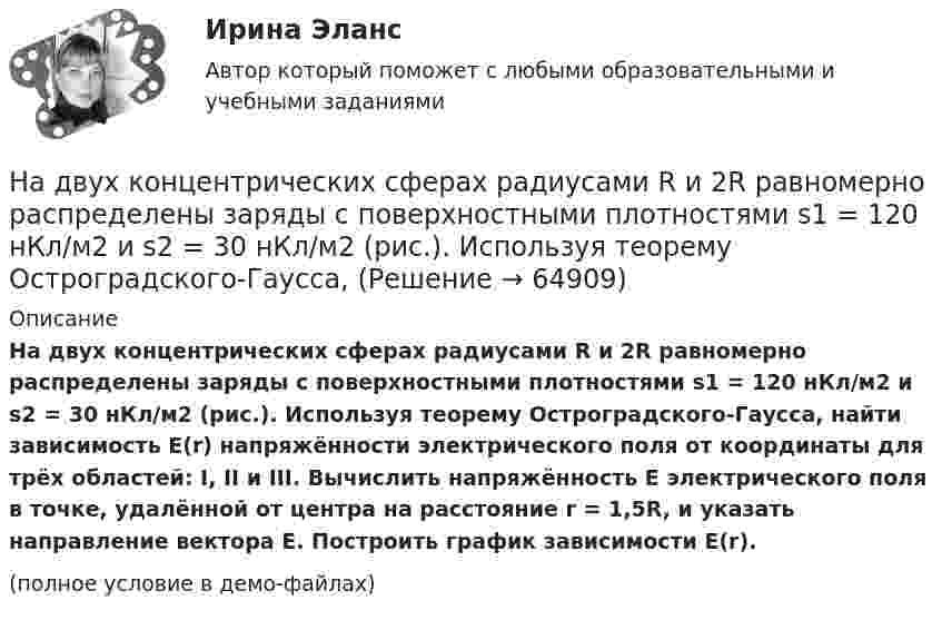     
            Описание
            На двух концентрических сферах радиусами R и 2R равномерно распределены заряды с поверхностными плотностями s1 = 120 нКл/м2 и s2 = 30 нКл/м2 (рис.). Используя теорему Остроградского-Гаусса, найти зависимость E(r) напряжённости электрического поля от координаты для трёх областей: I, II и III. Вычислить напряжённость E электрического поля в точке, удалённой от центра на расстояние r = 1,5R, и указать направление вектора E. Построить график зависимости E(r).(полное условие в демо-файлах)   
            
            
            На двух концентрических сферах радиусами R и 2R равномерно распределены заряды с поверхностными плотностями s1 = -120 нКл/м2 и s2 = 30 нКл/м2 (рис.). Используя теорему Остроградского-Гаусса,На двух концентрических сферах радиусами R и 2R равномерно распределены заряды с поверхностными плотностями s1 = 120 нКл/м2 и s2 = 30 нКл/м2 (рис.). Используя теорему Остроградского-Гаусса, На двух концентрических сферах радиусами R и. 2R равномерно распределены заряды с поверхностными плотностями s1 = 4s и s2 = s, где s = 30 нКл/м2. Требуется:  1) найти зависимость E(r) напряжённости электрического поляНа двух концентрических сферах радиусами R и 2R равномерно распределены заряды с поверхностными плотностями s1 и s2.             Найдите величину и направление вектора напряжённостиНа двух концентрических сферах радиусами R и 2R равномерно распределены заряды с поверхностными плотностями s1 и s2.             Найдите величину и направление вектора напряжённости На двух концентрических сферах радиусами R и 2R равномерно распределены заряды с поверхностными плотностями s1 и s2. Постройте сквозной график зависимости напряжённости электрического поляНа двух концентрических сферах радиусами R и 2R равномерно распределены заряды с поверхностными плотностями s1 и s2. Постройте сквозной график зависимости напряжённости электрического поля На двух бесконечных параллельных плоскостях равномерно распределены заряды с поверхностными плотностями s1 и s2. Требуется:  1) используя теорему Остроградского-ГауссаНа двух бесконечных параллельных плоскостях равномерно распределены заряды с поверхностными плотностями s1 и s2. Требуется:  1) используя теорему Остроградского-Гаусса На двух бесконечных параллельных плоскостях равномерно распределены заряды с поверхностными плотностями. Требуется: 1) используя теорему Остроградского-Гаусса и принцип суперпозиции электрических полей найти напряжение E(x) в трех областяхНа двух горизонтальных рельсах, расположенных на расстоянии l= 50 см, лежит стержень перпендикулярный к рельсам. Масса стержня m = 250 г, коэффициент трения между рельсами и стержнем 0,4. Рельсы и стержень находятся в однородном магнитном полеНа двух коаксиальных бесконечных цилиндрах радиусами R и 2R равномерно распределены заряды с поверхностными плотностями 1 и 2 (см. рис.). Требуется: 1)используя теорему Остроградского- Гаусса, найти зависимость На двух коаксиальных бесконечных цилиндрах радиусами R и 2R равномерно распределены заряды с поверхностными плотностями 1 и 2. Требуется: 1) используя теорему Остроградского – Гаусса: найти На двух коаксиальных бесконечных цилиндрах радиусами R и 2R равномерно распределены заряды с поверхностными плотностями 1 и 2. Требуется: 1) используя теорему Остроградского – Гаусса: найти 