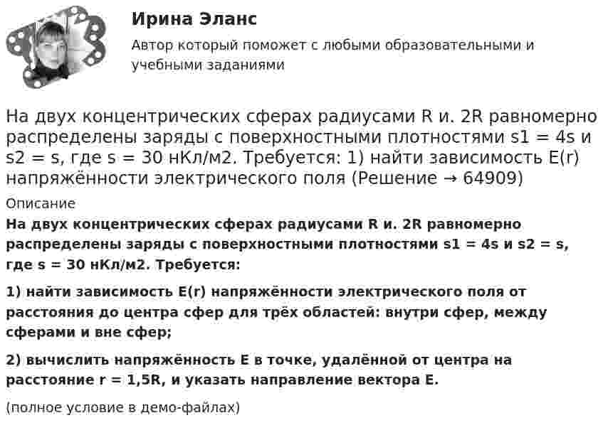     
            Описание
            На двух концентрических сферах радиусами R и. 2R равномерно распределены заряды с поверхностными плотностями s1 = 4s и s2 = s, где s = 30 нКл/м2. Требуется:1) найти зависимость E(r) напряжённости электрического поля от расстояния до центра сфер для трёх областей: внутри сфер, между сферами и вне сфер;2) вычислить напряжённость E в точке, удалённой от центра на расстояние r = 1,5R, и указать направление вектора E.(полное условие в демо-файлах)   
            
            
            На двух концентрических сферах радиусами R и 2R равномерно распределены заряды с поверхностными плотностями s1 = 120 нКл/м2 и s2 = 30 нКл/м2 (рис.). Используя теорему Остроградского-Гаусса, На двух концентрических сферах радиусами R и. 2R равномерно распределены заряды с поверхностными плотностями s1 = 4s и s2 = s, где s = 30 нКл/м2. Требуется:  1) найти зависимость E(r) напряжённости электрического поляНа двух концентрических сферах радиусами R и 2R равномерно распределены заряды с поверхностными плотностями s1 и s2.             Найдите величину и направление вектора напряжённостиНа двух концентрических сферах радиусами R и 2R равномерно распределены заряды с поверхностными плотностями s1 и s2.             Найдите величину и направление вектора напряжённости На двух концентрических сферах радиусами R и 2R равномерно распределены заряды с поверхностными плотностями s1 и s2. Постройте сквозной график зависимости напряжённости электрического поляНа двух концентрических сферах радиусами R и 2R равномерно распределены заряды с поверхностными плотностями s1 и s2. Постройте сквозной график зависимости напряжённости электрического поля На двух концентрических сферах радиусами R и 2R равномерно распределены заряды с поверхностными плотностями s1 и s2. Требуется:  1) используя теорему Остроградского-Гаусса,На двух бесконечных параллельных плоскостях равномерно распределены заряды с поверхностными плотностями s1 и s2. Требуется:  1) используя теорему Остроградского-Гаусса На двух бесконечных параллельных плоскостях равномерно распределены заряды с поверхностными плотностями. Требуется: 1) используя теорему Остроградского-Гаусса и принцип суперпозиции электрических полей найти напряжение E(x) в трех областяхНа двух горизонтальных рельсах, расположенных на расстоянии l= 50 см, лежит стержень перпендикулярный к рельсам. Масса стержня m = 250 г, коэффициент трения между рельсами и стержнем 0,4. Рельсы и стержень находятся в однородном магнитном полеНа двух коаксиальных бесконечных цилиндрах радиусами R и 2R равномерно распределены заряды с поверхностными плотностями 1 и 2 (см. рис.). Требуется: 1)используя теорему Остроградского- Гаусса, найти зависимость На двух коаксиальных бесконечных цилиндрах радиусами R и 2R равномерно распределены заряды с поверхностными плотностями 1 и 2. Требуется: 1) используя теорему Остроградского – Гаусса: найти На двух коаксиальных бесконечных цилиндрах радиусами R и 2R равномерно распределены заряды с поверхностными плотностями 1 и 2. Требуется: 1) используя теорему Остроградского – Гаусса: найти На двух коаксиальных бесконечных цилиндрах радиусами R и 2R равномерно распределены заряды с поверхностными плотностями 1 и 2. Требуется: 1) используя теорему Остроградского-Гаусса: найти 
