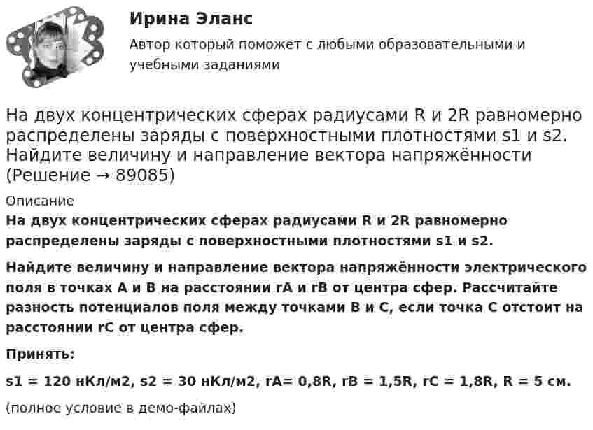     
            Описание
            На двух концентрических сферах радиусами R и 2R равномерно распределены заряды с поверхностными плотностями s1 и s2.           Найдите величину и направление вектора напряжённости электрического поля в точках A и B на расстоянии rA и rB от центра сфер. Рассчитайте разность потенциалов поля между точками B и С, если точка C отстоит на расстоянии rC от центра сфер.           Принять:s1 = 120 нКл/м2, s2 = 30 нКл/м2, rA= 0,8R, rB = 1,5R, rC = 1,8R, R = 5 см.(полное условие в демо-файлах)   
            
            
            На двух концентрических сферах радиусами R и 2R равномерно распределены заряды с поверхностными плотностями s1 и s2.             Найдите величину и направление вектора напряжённостиНа двух концентрических сферах радиусами R и 2R равномерно распределены заряды с поверхностными плотностями s1 и s2.             Найдите величину и направление вектора напряжённости На двух концентрических сферах радиусами R и 2R равномерно распределены заряды с поверхностными плотностями s1 и s2. Постройте сквозной график зависимости напряжённости электрического поляНа двух концентрических сферах радиусами R и 2R равномерно распределены заряды с поверхностными плотностями s1 и s2. Постройте сквозной график зависимости напряжённости электрического поля На двух концентрических сферах радиусами R и 2R равномерно распределены заряды с поверхностными плотностями s1 и s2. Требуется:  1) используя теорему Остроградского-Гаусса,На двух концентрических сферах радиусами R и 2R равномерно распределены заряды с поверхностными плотностями s1 и s2. Требуется:  1) используя теорему Остроградского-Гаусса, найти зависимость E(r) На двух концентрических сферах радиусом R и 2R равномерно распределены заряды с поверхностными плотностями 1 и 2. Требуется: 1) используя теорему Остроградского-Гаусса, найти зависимость Е(r) На двух горизонтальных рельсах, расположенных на расстоянии l= 50 см, лежит стержень перпендикулярный к рельсам. Масса стержня m = 250 г, коэффициент трения между рельсами и стержнем 0,4. Рельсы и стержень находятся в однородном магнитном полеНа двух коаксиальных бесконечных цилиндрах радиусами R и 2R равномерно распределены заряды с поверхностными плотностями 1 и 2 (см. рис.). Требуется: 1)используя теорему Остроградского- Гаусса, найти зависимость На двух коаксиальных бесконечных цилиндрах радиусами R и 2R равномерно распределены заряды с поверхностными плотностями 1 и 2. Требуется: 1) используя теорему Остроградского – Гаусса: найти На двух коаксиальных бесконечных цилиндрах радиусами R и 2R равномерно распределены заряды с поверхностными плотностями 1 и 2. Требуется: 1) используя теорему Остроградского – Гаусса: найти На двух коаксиальных бесконечных цилиндрах радиусами R и 2R равномерно распределены заряды с поверхностными плотностями 1 и 2. Требуется: 1) используя теорему Остроградского-Гаусса: найти На двух концентрических сферах радиусами R и 2R равномерно распределены заряды с поверхностными плотностями s1 = -120 нКл/м2 и s2 = 30 нКл/м2 (рис.). Используя теорему Остроградского-Гаусса,На двух концентрических сферах радиусами R и 2R равномерно распределены заряды с поверхностными плотностями s1 = 120 нКл/м2 и s2 = 30 нКл/м2 (рис.). Используя теорему Остроградского-Гаусса, 