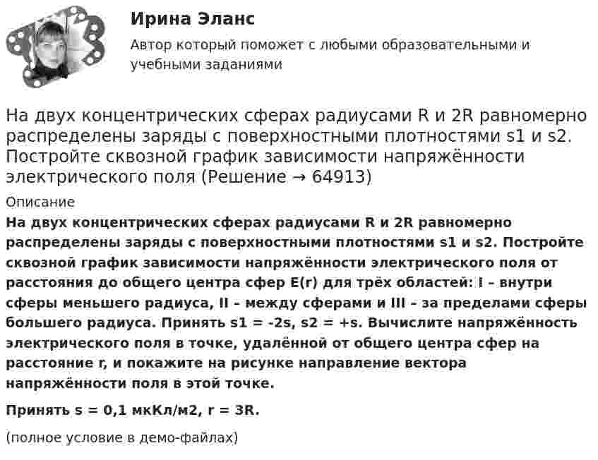     
            Описание
            На двух концентрических сферах радиусами R и 2R равномерно распределены заряды с поверхностными плотностями s1 и s2. Постройте сквозной график зависимости напряжённости электрического поля от расстояния до общего центра сфер E(r) для трёх областей: I – внутри сферы меньшего радиуса, II – между сферами и III – за пределами сферы большего радиуса. Принять s1 = -2s, s2 = +s. Вычислите напряжённость электрического поля в точке, удалённой от общего центра сфер на расстояние r, и покажите на рисунке направление вектора напряжённости поля в этой точке.           Принять s = 0,1 мкКл/м2, r = 3R.(полное условие в демо-файлах)   
            
            
            На двух концентрических сферах радиусами R и 2R равномерно распределены заряды с поверхностными плотностями s1 и s2. Постройте сквозной график зависимости напряжённости электрического поляНа двух концентрических сферах радиусами R и 2R равномерно распределены заряды с поверхностными плотностями s1 и s2. Постройте сквозной график зависимости напряжённости электрического поля На двух концентрических сферах радиусами R и 2R равномерно распределены заряды с поверхностными плотностями s1 и s2. Требуется:  1) используя теорему Остроградского-Гаусса,На двух концентрических сферах радиусами R и 2R равномерно распределены заряды с поверхностными плотностями s1 и s2. Требуется:  1) используя теорему Остроградского-Гаусса, найти зависимость E(r) На двух концентрических сферах радиусом R и 2R равномерно распределены заряды с поверхностными плотностями 1 и 2. Требуется: 1) используя теорему Остроградского-Гаусса, найти зависимость Е(r) На двух концентрических сферах радиусом R и 2R равномерно распределены заряды с поверхностными плотностями 1 и 2. Требуется: 1) используя теорему Остроградского-Гаусса, найти зависимость Е(r) На двух концентрических сферах радиусом R и 2R равномерно распределены заряды с поверхностными плотностями 1 и 2. Требуется: 1) используя теорему Остроградского—Гаусса, найти зависимость Е(r) На двух коаксиальных бесконечных цилиндрах радиусами R и 2R равномерно распределены заряды с поверхностными плотностями 1 и 2. Требуется: 1) используя теорему Остроградского – Гаусса: найти На двух коаксиальных бесконечных цилиндрах радиусами R и 2R равномерно распределены заряды с поверхностными плотностями 1 и 2. Требуется: 1) используя теорему Остроградского – Гаусса: найти На двух коаксиальных бесконечных цилиндрах радиусами R и 2R равномерно распределены заряды с поверхностными плотностями 1 и 2. Требуется: 1) используя теорему Остроградского-Гаусса: найти На двух концентрических сферах радиусами R и 2R равномерно распределены заряды с поверхностными плотностями s1 = -120 нКл/м2 и s2 = 30 нКл/м2 (рис.). Используя теорему Остроградского-Гаусса,На двух концентрических сферах радиусами R и 2R равномерно распределены заряды с поверхностными плотностями s1 = 120 нКл/м2 и s2 = 30 нКл/м2 (рис.). Используя теорему Остроградского-Гаусса, На двух концентрических сферах радиусами R и. 2R равномерно распределены заряды с поверхностными плотностями s1 = 4s и s2 = s, где s = 30 нКл/м2. Требуется:  1) найти зависимость E(r) напряжённости электрического поляНа двух концентрических сферах радиусами R и 2R равномерно распределены заряды с поверхностными плотностями s1 и s2.             Найдите величину и направление вектора напряжённости