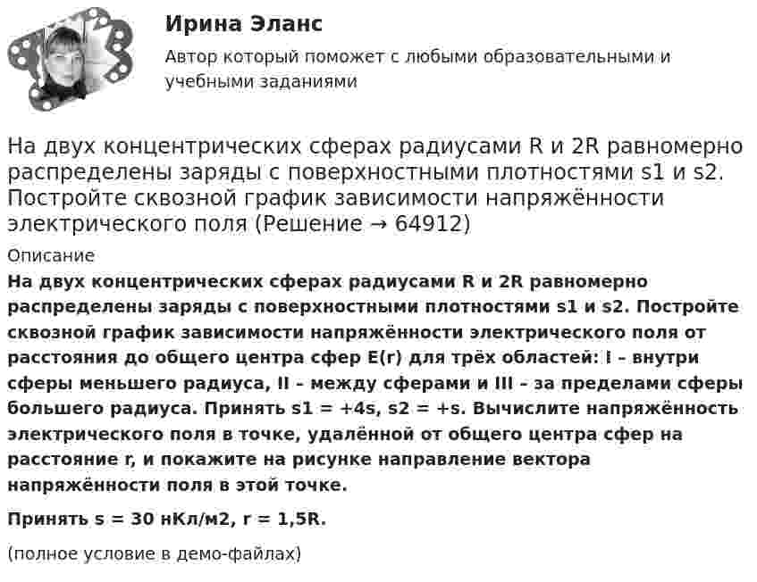     
            Описание
            На двух концентрических сферах радиусами R и 2R равномерно распределены заряды с поверхностными плотностями s1 и s2. Постройте сквозной график зависимости напряжённости электрического поля от расстояния до общего центра сфер E(r) для трёх областей: I – внутри сферы меньшего радиуса, II – между сферами и III – за пределами сферы большего радиуса. Принять s1 = +4s, s2 = +s. Вычислите напряжённость электрического поля в точке, удалённой от общего центра сфер на расстояние r, и покажите на рисунке направление вектора напряжённости поля в этой точке.           Принять s = 30 нКл/м2, r = 1,5R.(полное условие в демо-файлах)   
            
            
            На двух концентрических сферах радиусами R и 2R равномерно распределены заряды с поверхностными плотностями s1 и s2.             Найдите величину и направление вектора напряжённости На двух концентрических сферах радиусами R и 2R равномерно распределены заряды с поверхностными плотностями s1 и s2. Постройте сквозной график зависимости напряжённости электрического поляНа двух концентрических сферах радиусами R и 2R равномерно распределены заряды с поверхностными плотностями s1 и s2. Постройте сквозной график зависимости напряжённости электрического поля На двух концентрических сферах радиусами R и 2R равномерно распределены заряды с поверхностными плотностями s1 и s2. Требуется:  1) используя теорему Остроградского-Гаусса,На двух концентрических сферах радиусами R и 2R равномерно распределены заряды с поверхностными плотностями s1 и s2. Требуется:  1) используя теорему Остроградского-Гаусса, найти зависимость E(r) На двух концентрических сферах радиусом R и 2R равномерно распределены заряды с поверхностными плотностями 1 и 2. Требуется: 1) используя теорему Остроградского-Гаусса, найти зависимость Е(r) На двух концентрических сферах радиусом R и 2R равномерно распределены заряды с поверхностными плотностями 1 и 2. Требуется: 1) используя теорему Остроградского-Гаусса, найти зависимость Е(r) На двух коаксиальных бесконечных цилиндрах радиусами R и 2R равномерно распределены заряды с поверхностными плотностями 1 и 2 (см. рис.). Требуется: 1)используя теорему Остроградского- Гаусса, найти зависимость На двух коаксиальных бесконечных цилиндрах радиусами R и 2R равномерно распределены заряды с поверхностными плотностями 1 и 2. Требуется: 1) используя теорему Остроградского – Гаусса: найти На двух коаксиальных бесконечных цилиндрах радиусами R и 2R равномерно распределены заряды с поверхностными плотностями 1 и 2. Требуется: 1) используя теорему Остроградского – Гаусса: найти На двух коаксиальных бесконечных цилиндрах радиусами R и 2R равномерно распределены заряды с поверхностными плотностями 1 и 2. Требуется: 1) используя теорему Остроградского-Гаусса: найти На двух концентрических сферах радиусами R и 2R равномерно распределены заряды с поверхностными плотностями s1 = -120 нКл/м2 и s2 = 30 нКл/м2 (рис.). Используя теорему Остроградского-Гаусса,На двух концентрических сферах радиусами R и 2R равномерно распределены заряды с поверхностными плотностями s1 = 120 нКл/м2 и s2 = 30 нКл/м2 (рис.). Используя теорему Остроградского-Гаусса, На двух концентрических сферах радиусами R и. 2R равномерно распределены заряды с поверхностными плотностями s1 = 4s и s2 = s, где s = 30 нКл/м2. Требуется:  1) найти зависимость E(r) напряжённости электрического поля
