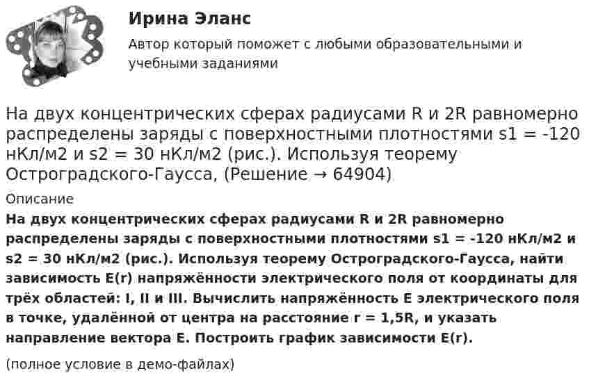     
            Описание
            На двух концентрических сферах радиусами R и 2R равномерно распределены заряды с поверхностными плотностями s1 = -120 нКл/м2 и s2 = 30 нКл/м2 (рис.). Используя теорему Остроградского-Гаусса, найти зависимость E(r) напряжённости электрического поля от координаты для трёх областей: I, II и III. Вычислить напряжённость E электрического поля в точке, удалённой от центра на расстояние r = 1,5R, и указать направление вектора E. Построить график зависимости E(r).(полное условие в демо-файлах)   
            
            
            На двух коаксиальных бесконечных цилиндрах радиусами R и 2R равномерно распределены заряды с поверхностными плотностями 1 и 2. Требуется: 1) используя теорему Остроградского-Гаусса: найти На двух концентрических сферах радиусами R и 2R равномерно распределены заряды с поверхностными плотностями s1 = -120 нКл/м2 и s2 = 30 нКл/м2 (рис.). Используя теорему Остроградского-Гаусса,На двух концентрических сферах радиусами R и 2R равномерно распределены заряды с поверхностными плотностями s1 = 120 нКл/м2 и s2 = 30 нКл/м2 (рис.). Используя теорему Остроградского-Гаусса, На двух концентрических сферах радиусами R и. 2R равномерно распределены заряды с поверхностными плотностями s1 = 4s и s2 = s, где s = 30 нКл/м2. Требуется:  1) найти зависимость E(r) напряжённости электрического поляНа двух концентрических сферах радиусами R и 2R равномерно распределены заряды с поверхностными плотностями s1 и s2.             Найдите величину и направление вектора напряжённостиНа двух концентрических сферах радиусами R и 2R равномерно распределены заряды с поверхностными плотностями s1 и s2.             Найдите величину и направление вектора напряжённости На двух концентрических сферах радиусами R и 2R равномерно распределены заряды с поверхностными плотностями s1 и s2. Постройте сквозной график зависимости напряжённости электрического поляНа двух бесконечных параллельных плоскостях равномерно распределены заряды с поверхностными плотностями s1 и s2. Требуется:  1) используя теорему Остроградского-ГауссаНа двух бесконечных параллельных плоскостях равномерно распределены заряды с поверхностными плотностями s1 и s2. Требуется:  1) используя теорему Остроградского-ГауссаНа двух бесконечных параллельных плоскостях равномерно распределены заряды с поверхностными плотностями s1 и s2. Требуется:  1) используя теорему Остроградского-Гаусса На двух бесконечных параллельных плоскостях равномерно распределены заряды с поверхностными плотностями. Требуется: 1) используя теорему Остроградского-Гаусса и принцип суперпозиции электрических полей найти напряжение E(x) в трех областяхНа двух горизонтальных рельсах, расположенных на расстоянии l= 50 см, лежит стержень перпендикулярный к рельсам. Масса стержня m = 250 г, коэффициент трения между рельсами и стержнем 0,4. Рельсы и стержень находятся в однородном магнитном полеНа двух коаксиальных бесконечных цилиндрах радиусами R и 2R равномерно распределены заряды с поверхностными плотностями 1 и 2 (см. рис.). Требуется: 1)используя теорему Остроградского- Гаусса, найти зависимость На двух коаксиальных бесконечных цилиндрах радиусами R и 2R равномерно распределены заряды с поверхностными плотностями 1 и 2. Требуется: 1) используя теорему Остроградского – Гаусса: найти 