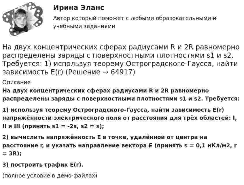     
            Описание
            На двух концентрических сферах радиусами R и 2R равномерно распределены заряды с поверхностными плотностями s1 и s2. Требуется:1) используя теорему Остроградского-Гаусса, найти зависимость E(r) напряжённости электрического поля от расстояния для трёх областей: I, II и III (принять s1 = -2s, s2 = s);2) вычислить напряжённость E в точке, удалённой от центра на расстояние r, и указать направление вектора E (принять s = 0,1 нКл/м2, r = 3R);3) построить график E(r).(полное условие в демо-файлах)   
            
            
            На двух концентрических сферах радиусами R и 2R равномерно распределены заряды с поверхностными плотностями s1 и s2. Требуется:  1) используя теорему Остроградского-Гаусса,На двух концентрических сферах радиусами R и 2R равномерно распределены заряды с поверхностными плотностями s1 и s2. Требуется:  1) используя теорему Остроградского-Гаусса, найти зависимость E(r) На двух концентрических сферах радиусом R и 2R равномерно распределены заряды с поверхностными плотностями 1 и 2. Требуется: 1) используя теорему Остроградского-Гаусса, найти зависимость Е(r) На двух концентрических сферах радиусом R и 2R равномерно распределены заряды с поверхностными плотностями 1 и 2. Требуется: 1) используя теорему Остроградского-Гаусса, найти зависимость Е(r) На двух концентрических сферах радиусом R и 2R равномерно распределены заряды с поверхностными плотностями 1 и 2. Требуется: 1) используя теорему Остроградского—Гаусса, найти зависимость Е(r) На двух концентрических сферах радиусом R и 2R равномерно распределены заряды с поверхностными плотностями 1 и 2. Требуется: 1) используя теорему Остроградского—Гаусса, найти зависимость Е(r) На двух концентрических сферах радиусом R и 2R равномерно распределены заряды с поверхностными плотностями s1 и s2 (рисунок 3). Требуется:  1) используя теорему Остроградского-Гаусса, На двух коаксиальных бесконечных цилиндрах радиусами R и 2R равномерно распределены заряды с поверхностными плотностями 1 и 2. Требуется: 1) используя теорему Остроградского-Гаусса: найти На двух концентрических сферах радиусами R и 2R равномерно распределены заряды с поверхностными плотностями s1 = -120 нКл/м2 и s2 = 30 нКл/м2 (рис.). Используя теорему Остроградского-Гаусса,На двух концентрических сферах радиусами R и 2R равномерно распределены заряды с поверхностными плотностями s1 = 120 нКл/м2 и s2 = 30 нКл/м2 (рис.). Используя теорему Остроградского-Гаусса, На двух концентрических сферах радиусами R и. 2R равномерно распределены заряды с поверхностными плотностями s1 = 4s и s2 = s, где s = 30 нКл/м2. Требуется:  1) найти зависимость E(r) напряжённости электрического поляНа двух концентрических сферах радиусами R и 2R равномерно распределены заряды с поверхностными плотностями s1 и s2.             Найдите величину и направление вектора напряжённостиНа двух концентрических сферах радиусами R и 2R равномерно распределены заряды с поверхностными плотностями s1 и s2.             Найдите величину и направление вектора напряжённости На двух концентрических сферах радиусами R и 2R равномерно распределены заряды с поверхностными плотностями s1 и s2. Постройте сквозной график зависимости напряжённости электрического поля