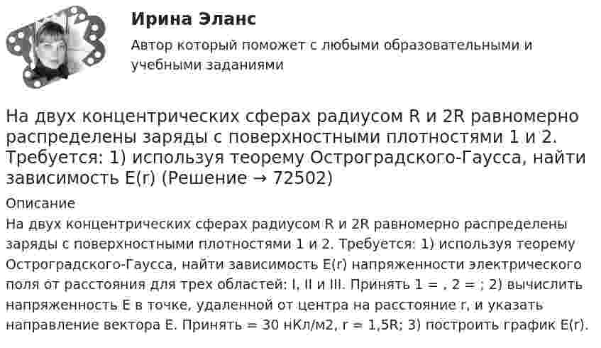      
            Описание
            На двух концентрических сферах радиусом R и 2R равномерно распределены заряды с поверхностными плотностями 1 и 2. Требуется: 1) используя теорему Остроградского-Гаусса, найти зависимость Е(r) напряженности электрического поля от расстояния для трех областей: I, II и III. Принять 1 = , 2 = ; 2) вычислить напряженность Е в точке, удаленной от центра на расстояние r, и указать направление вектора Е. Принять = 30 нКл/м2, r = 1,5R; 3) построить график E(r).   
            
            
            На двух концентрических сферах радиусом R и 2R равномерно распределены заряды с поверхностными плотностями 1 и 2. Требуется: 1) используя теорему Остроградского-Гаусса, найти зависимость Е(r) На двух концентрических сферах радиусом R и 2R равномерно распределены заряды с поверхностными плотностями 1 и 2. Требуется: 1) используя теорему Остроградского-Гаусса, найти зависимость Е(r) На двух концентрических сферах радиусом R и 2R равномерно распределены заряды с поверхностными плотностями 1 и 2. Требуется: 1) используя теорему Остроградского—Гаусса, найти зависимость Е(r) На двух концентрических сферах радиусом R и 2R равномерно распределены заряды с поверхностными плотностями 1 и 2. Требуется: 1) используя теорему Остроградского—Гаусса, найти зависимость Е(r) На двух концентрических сферах радиусом R и 2R равномерно распределены заряды с поверхностными плотностями s1 и s2 (рисунок 3). Требуется:  1) используя теорему Остроградского-Гаусса, На двух концентрических сферах радиусом R и 2R равномерно распределены заряды с поверхностными плотностями s1 и s2 соответственно. Требуется:  1) используя теорему Остроградского-Гаусса,На двух концентрических сферах радиусом R и 2R равномерно распределены заряды с поверхностными плотностями s1 и s2 соответственно. Требуется:  1) используя теорему Остроградского-Гаусса, На двух концентрических сферах радиусами R и 2R равномерно распределены заряды с поверхностными плотностями s1 = 120 нКл/м2 и s2 = 30 нКл/м2 (рис.). Используя теорему Остроградского-Гаусса, На двух концентрических сферах радиусами R и. 2R равномерно распределены заряды с поверхностными плотностями s1 = 4s и s2 = s, где s = 30 нКл/м2. Требуется:  1) найти зависимость E(r) напряжённости электрического поляНа двух концентрических сферах радиусами R и 2R равномерно распределены заряды с поверхностными плотностями s1 и s2.             Найдите величину и направление вектора напряжённостиНа двух концентрических сферах радиусами R и 2R равномерно распределены заряды с поверхностными плотностями s1 и s2.             Найдите величину и направление вектора напряжённости На двух концентрических сферах радиусами R и 2R равномерно распределены заряды с поверхностными плотностями s1 и s2. Постройте сквозной график зависимости напряжённости электрического поляНа двух концентрических сферах радиусами R и 2R равномерно распределены заряды с поверхностными плотностями s1 и s2. Постройте сквозной график зависимости напряжённости электрического поля На двух концентрических сферах радиусами R и 2R равномерно распределены заряды с поверхностными плотностями s1 и s2. Требуется:  1) используя теорему Остроградского-Гаусса,