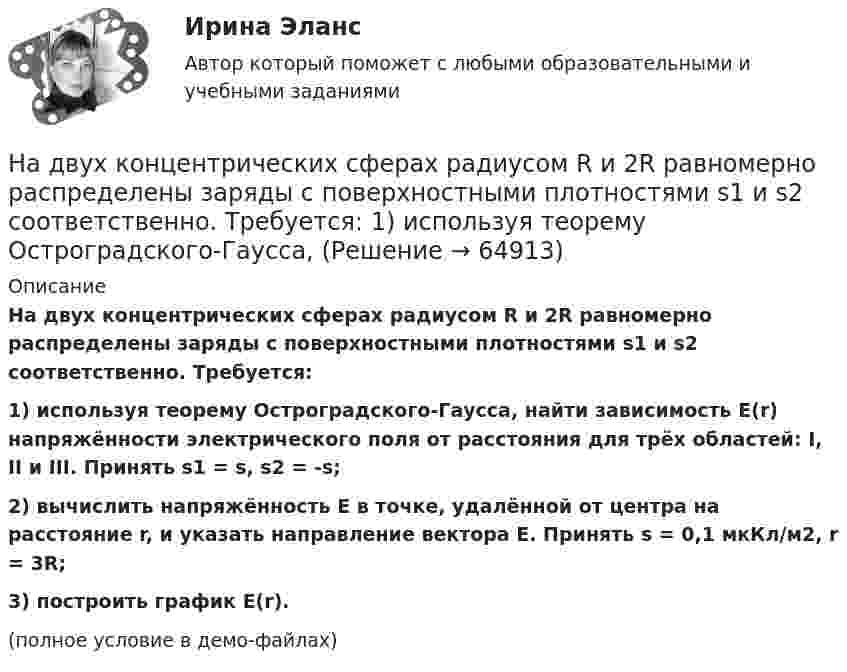     
            Описание
            На двух концентрических сферах радиусом R и 2R равномерно распределены заряды с поверхностными плотностями s1 и s2 соответственно. Требуется:1) используя теорему Остроградского-Гаусса, найти зависимость E(r) напряжённости электрического поля от расстояния для трёх областей: I, II и III. Принять s1 = s, s2 = -s;2) вычислить напряжённость E в точке, удалённой от центра на расстояние r, и указать направление вектора E. Принять s = 0,1 мкКл/м2, r = 3R;3) построить график E(r).(полное условие в демо-файлах)   
            
            
            На двух концентрических сферах радиусом R и 2R равномерно распределены заряды с поверхностными плотностями s1 и s2 (рисунок 3). Требуется:  1) используя теорему Остроградского-Гаусса, На двух концентрических сферах радиусом R и 2R равномерно распределены заряды с поверхностными плотностями s1 и s2 соответственно. Требуется:  1) используя теорему Остроградского-Гаусса,На двух концентрических сферах радиусом R и 2R равномерно распределены заряды с поверхностными плотностями s1 и s2 соответственно. Требуется:  1) используя теорему Остроградского-Гаусса, На двух концентрических сферах радиусом R и 2R равномерно распределены заряды с поверхностными плотностями s1 и s2. Требуется:  1) используя теорему Остроградского-Гаусса,На двух концентрических сферах радиусом R и 2R равномерно распределены заряды с поверхностными плотностями s1 и s2. Требуется:  1) используя теорему Остроградского-Гаусса,На двух концентрических сферах радиусом R и 2R равномерно распределены заряды с поверхностными плотностями s1 и s2. Требуется:  1) используя теорему Остроградского-Гаусса,На двух концентрических сферах радиусом R и 2R равномерно распределены заряды с поверхностными плотностями s1 и s2. Требуется:  1) используя теорему Остроградского-Гаусса, На двух концентрических сферах радиусами R и 2R равномерно распределены заряды с поверхностными плотностями s1 и s2. Постройте сквозной график зависимости напряжённости электрического поляНа двух концентрических сферах радиусами R и 2R равномерно распределены заряды с поверхностными плотностями s1 и s2. Постройте сквозной график зависимости напряжённости электрического поля На двух концентрических сферах радиусами R и 2R равномерно распределены заряды с поверхностными плотностями s1 и s2. Требуется:  1) используя теорему Остроградского-Гаусса,На двух концентрических сферах радиусами R и 2R равномерно распределены заряды с поверхностными плотностями s1 и s2. Требуется:  1) используя теорему Остроградского-Гаусса, найти зависимость E(r) На двух концентрических сферах радиусом R и 2R равномерно распределены заряды с поверхностными плотностями 1 и 2. Требуется: 1) используя теорему Остроградского-Гаусса, найти зависимость Е(r) На двух концентрических сферах радиусом R и 2R равномерно распределены заряды с поверхностными плотностями 1 и 2. Требуется: 1) используя теорему Остроградского-Гаусса, найти зависимость Е(r) На двух концентрических сферах радиусом R и 2R равномерно распределены заряды с поверхностными плотностями 1 и 2. Требуется: 1) используя теорему Остроградского—Гаусса, найти зависимость Е(r) 