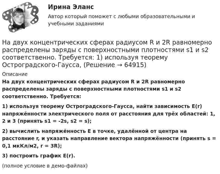     
            Описание
            На двух концентрических сферах радиусом R и 2R равномерно распределены заряды с поверхностными плотностями s1 и s2 соответственно. Требуется:1) используя теорему Остроградского-Гаусса, найти зависимость E(r) напряжённости электрического поля от расстояния для трёх областей: 1, 2 и 3 (принять s1 = -2s, s2 = s);2) вычислить напряжённость E в точке, удалённой от центра на расстояние r, и указать направление вектора напряжённости (принять s = 0,1 мкКл/м2, r = 3R);3) построить график E(r).(полное условие в демо-файлах)   
            
            
            На двух концентрических сферах радиусом R и 2R равномерно распределены заряды с поверхностными плотностями s1 и s2 соответственно. Требуется:  1) используя теорему Остроградского-Гаусса,На двух концентрических сферах радиусом R и 2R равномерно распределены заряды с поверхностными плотностями s1 и s2 соответственно. Требуется:  1) используя теорему Остроградского-Гаусса, На двух концентрических сферах радиусом R и 2R равномерно распределены заряды с поверхностными плотностями s1 и s2. Требуется:  1) используя теорему Остроградского-Гаусса,На двух концентрических сферах радиусом R и 2R равномерно распределены заряды с поверхностными плотностями s1 и s2. Требуется:  1) используя теорему Остроградского-Гаусса,На двух концентрических сферах радиусом R и 2R равномерно распределены заряды с поверхностными плотностями s1 и s2. Требуется:  1) используя теорему Остроградского-Гаусса,На двух концентрических сферах радиусом R и 2R равномерно распределены заряды с поверхностными плотностями s1 и s2. Требуется:  1) используя теорему Остроградского-Гаусса, На двух параллельных горизонтальных шинах, расположенных на расстоянии 10 см друг от друга лежит толстый проводник массой 100 г. Шины подключены к источнику напряжения, по которому идёт ток 12 А. На двух концентрических сферах радиусами R и 2R равномерно распределены заряды с поверхностными плотностями s1 и s2. Постройте сквозной график зависимости напряжённости электрического поля На двух концентрических сферах радиусами R и 2R равномерно распределены заряды с поверхностными плотностями s1 и s2. Требуется:  1) используя теорему Остроградского-Гаусса,На двух концентрических сферах радиусами R и 2R равномерно распределены заряды с поверхностными плотностями s1 и s2. Требуется:  1) используя теорему Остроградского-Гаусса, найти зависимость E(r) На двух концентрических сферах радиусом R и 2R равномерно распределены заряды с поверхностными плотностями 1 и 2. Требуется: 1) используя теорему Остроградского-Гаусса, найти зависимость Е(r) На двух концентрических сферах радиусом R и 2R равномерно распределены заряды с поверхностными плотностями 1 и 2. Требуется: 1) используя теорему Остроградского-Гаусса, найти зависимость Е(r) На двух концентрических сферах радиусом R и 2R равномерно распределены заряды с поверхностными плотностями 1 и 2. Требуется: 1) используя теорему Остроградского—Гаусса, найти зависимость Е(r) На двух концентрических сферах радиусом R и 2R равномерно распределены заряды с поверхностными плотностями 1 и 2. Требуется: 1) используя теорему Остроградского—Гаусса, найти зависимость Е(r) 