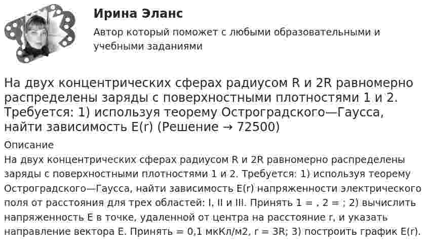      
            Описание
            На двух концентрических сферах радиусом R и 2R равномерно распределены заряды с поверхностными плотностями 1 и 2. Требуется: 1) используя теорему Остроградского—Гаусса, найти зависимость Е(r) напряженности электрического поля от расстояния для трех областей: I, II и III. Принять 1 = , 2 = ; 2) вычислить напряженность Е в точке, удаленной от центра на расстояние r, и указать направление вектора Е. Принять = 0,1 мкКл/м2, r = 3R; 3) построить график E(r).   
            
            
            На двух концентрических сферах радиусом R и 2R равномерно распределены заряды с поверхностными плотностями 1 и 2. Требуется: 1) используя теорему Остроградского-Гаусса, найти зависимость Е(r) На двух концентрических сферах радиусом R и 2R равномерно распределены заряды с поверхностными плотностями 1 и 2. Требуется: 1) используя теорему Остроградского—Гаусса, найти зависимость Е(r) На двух концентрических сферах радиусом R и 2R равномерно распределены заряды с поверхностными плотностями 1 и 2. Требуется: 1) используя теорему Остроградского—Гаусса, найти зависимость Е(r) На двух концентрических сферах радиусом R и 2R равномерно распределены заряды с поверхностными плотностями s1 и s2 (рисунок 3). Требуется:  1) используя теорему Остроградского-Гаусса, На двух концентрических сферах радиусом R и 2R равномерно распределены заряды с поверхностными плотностями s1 и s2 соответственно. Требуется:  1) используя теорему Остроградского-Гаусса,На двух концентрических сферах радиусом R и 2R равномерно распределены заряды с поверхностными плотностями s1 и s2 соответственно. Требуется:  1) используя теорему Остроградского-Гаусса, На двух концентрических сферах радиусом R и 2R равномерно распределены заряды с поверхностными плотностями s1 и s2. Требуется:  1) используя теорему Остроградского-Гаусса,На двух концентрических сферах радиусами R и. 2R равномерно распределены заряды с поверхностными плотностями s1 = 4s и s2 = s, где s = 30 нКл/м2. Требуется:  1) найти зависимость E(r) напряжённости электрического поляНа двух концентрических сферах радиусами R и 2R равномерно распределены заряды с поверхностными плотностями s1 и s2.             Найдите величину и направление вектора напряжённостиНа двух концентрических сферах радиусами R и 2R равномерно распределены заряды с поверхностными плотностями s1 и s2.             Найдите величину и направление вектора напряжённости На двух концентрических сферах радиусами R и 2R равномерно распределены заряды с поверхностными плотностями s1 и s2. Постройте сквозной график зависимости напряжённости электрического поляНа двух концентрических сферах радиусами R и 2R равномерно распределены заряды с поверхностными плотностями s1 и s2. Постройте сквозной график зависимости напряжённости электрического поля На двух концентрических сферах радиусами R и 2R равномерно распределены заряды с поверхностными плотностями s1 и s2. Требуется:  1) используя теорему Остроградского-Гаусса,На двух концентрических сферах радиусами R и 2R равномерно распределены заряды с поверхностными плотностями s1 и s2. Требуется:  1) используя теорему Остроградского-Гаусса, найти зависимость E(r) 