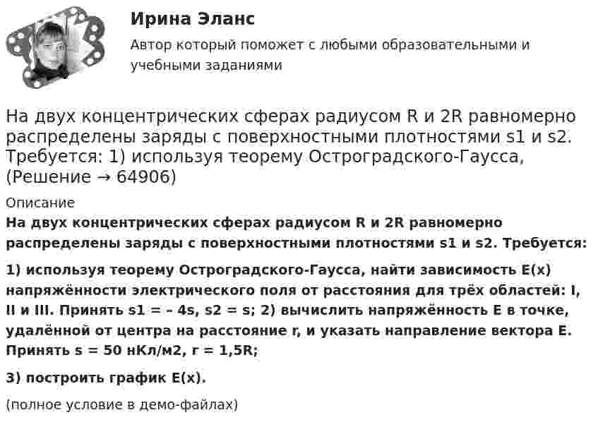     
            Описание
            На двух концентрических сферах радиусом R и 2R равномерно распределены заряды с поверхностными плотностями s1 и s2. Требуется:1) используя теорему Остроградского-Гаусса, найти зависимость E(x) напряжённости электрического поля от расстояния для трёх областей: I, II и III. Принять s1 = – 4s, s2 = s; 2) вычислить напряжённость E в точке, удалённой от центра на расстояние r, и указать направление вектора E. Принять s = 50 нКл/м2, r = 1,5R;3) построить график E(x).(полное условие в демо-файлах)   
            
            
            На двух концентрических сферах радиусом R и 2R равномерно распределены заряды с поверхностными плотностями s1 и s2. Требуется:  1) используя теорему Остроградского-Гаусса,На двух концентрических сферах радиусом R и 2R равномерно распределены заряды с поверхностными плотностями s1 и s2. Требуется:  1) используя теорему Остроградского-Гаусса,На двух концентрических сферах радиусом R и 2R равномерно распределены заряды с поверхностными плотностями s1 и s2. Требуется:  1) используя теорему Остроградского-Гаусса, На двух параллельных горизонтальных шинах, расположенных на расстоянии 10 см друг от друга лежит толстый проводник массой 100 г. Шины подключены к источнику напряжения, по которому идёт ток 12 А. На двух параллельных шинах, расположенных горизонтально на расстоянии 10 см друг от друга, лежит проводник массы 100 г. Шины подключены к источнику тока, и по ним течет ток 10 А. При включении вертикального магнитного поля проводник приходит в равномНа двух шнурах одинаковой длины, равной 0,8 м, подвешены два свинцовых шара массой 0,5 и 1 кг. Шары соприкасаются между собой. Шар меньшей массы отвели в сторону так, что шнур отклонился на угол а = 60° и отпустили. На какую высоту Надежное управление общественными средствами, распределяемыми государством, проверка законности и правильности управления финансами и представления финансовой отчетности - это ... эффективного аудитаНа двух концентрических сферах радиусом R и 2R равномерно распределены заряды с поверхностными плотностями 1 и 2. Требуется: 1) используя теорему Остроградского-Гаусса, найти зависимость Е(r) На двух концентрических сферах радиусом R и 2R равномерно распределены заряды с поверхностными плотностями 1 и 2. Требуется: 1) используя теорему Остроградского-Гаусса, найти зависимость Е(r) На двух концентрических сферах радиусом R и 2R равномерно распределены заряды с поверхностными плотностями 1 и 2. Требуется: 1) используя теорему Остроградского—Гаусса, найти зависимость Е(r) На двух концентрических сферах радиусом R и 2R равномерно распределены заряды с поверхностными плотностями 1 и 2. Требуется: 1) используя теорему Остроградского—Гаусса, найти зависимость Е(r) На двух концентрических сферах радиусом R и 2R равномерно распределены заряды с поверхностными плотностями s1 и s2 (рисунок 3). Требуется:  1) используя теорему Остроградского-Гаусса, На двух концентрических сферах радиусом R и 2R равномерно распределены заряды с поверхностными плотностями s1 и s2 соответственно. Требуется:  1) используя теорему Остроградского-Гаусса,На двух концентрических сферах радиусом R и 2R равномерно распределены заряды с поверхностными плотностями s1 и s2 соответственно. Требуется:  1) используя теорему Остроградского-Гаусса, 