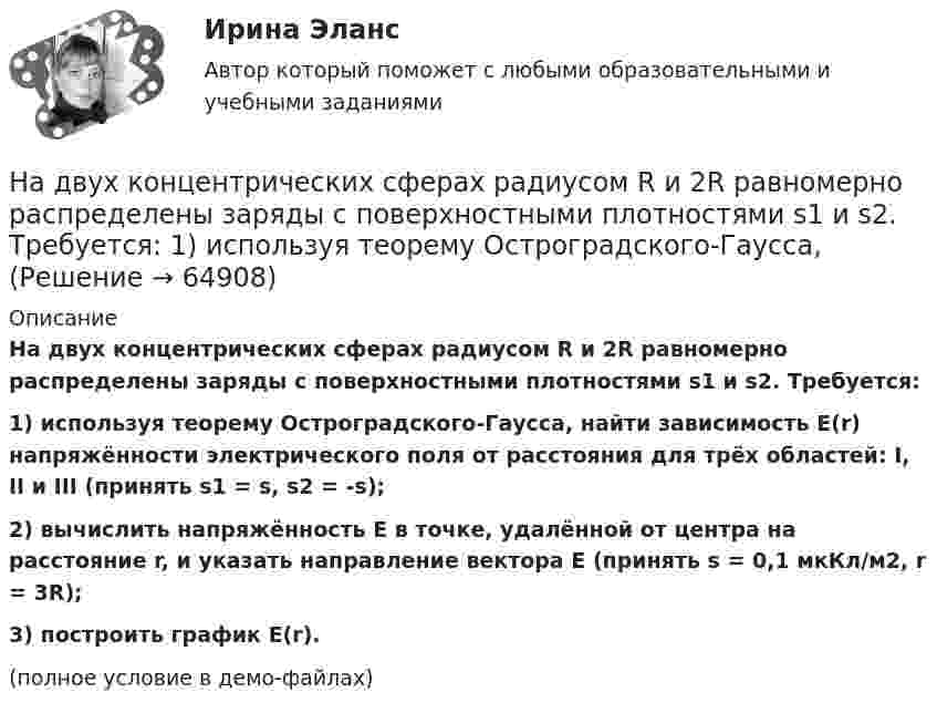     
            Описание
            На двух концентрических сферах радиусом R и 2R равномерно распределены заряды с поверхностными плотностями s1 и s2. Требуется:1) используя теорему Остроградского-Гаусса, найти зависимость E(r) напряжённости электрического поля от расстояния для трёх областей: I, II и III (принять s1 = s, s2 = -s);2) вычислить напряжённость E в точке, удалённой от центра на расстояние r, и указать направление вектора E (принять s = 0,1 мкКл/м2, r = 3R);3) построить график E(r).(полное условие в демо-файлах)   
            
            
            На двух концентрических сферах радиусом R и 2R равномерно распределены заряды с поверхностными плотностями s1 и s2. Требуется:  1) используя теорему Остроградского-Гаусса,На двух концентрических сферах радиусом R и 2R равномерно распределены заряды с поверхностными плотностями s1 и s2. Требуется:  1) используя теорему Остроградского-Гаусса, На двух параллельных горизонтальных шинах, расположенных на расстоянии 10 см друг от друга лежит толстый проводник массой 100 г. Шины подключены к источнику напряжения, по которому идёт ток 12 А. На двух параллельных шинах, расположенных горизонтально на расстоянии 10 см друг от друга, лежит проводник массы 100 г. Шины подключены к источнику тока, и по ним течет ток 10 А. При включении вертикального магнитного поля проводник приходит в равномНа двух шнурах одинаковой длины, равной 0,8 м, подвешены два свинцовых шара массой 0,5 и 1 кг. Шары соприкасаются между собой. Шар меньшей массы отвели в сторону так, что шнур отклонился на угол а = 60° и отпустили. На какую высоту Надежное управление общественными средствами, распределяемыми государством, проверка законности и правильности управления финансами и представления финансовой отчетности - это ... эффективного аудитаНадежность и диагностика гидромашин КР вариант 47, 52, 66На двух концентрических сферах радиусом R и 2R равномерно распределены заряды с поверхностными плотностями 1 и 2. Требуется: 1) используя теорему Остроградского-Гаусса, найти зависимость Е(r) На двух концентрических сферах радиусом R и 2R равномерно распределены заряды с поверхностными плотностями 1 и 2. Требуется: 1) используя теорему Остроградского—Гаусса, найти зависимость Е(r) На двух концентрических сферах радиусом R и 2R равномерно распределены заряды с поверхностными плотностями 1 и 2. Требуется: 1) используя теорему Остроградского—Гаусса, найти зависимость Е(r) На двух концентрических сферах радиусом R и 2R равномерно распределены заряды с поверхностными плотностями s1 и s2 (рисунок 3). Требуется:  1) используя теорему Остроградского-Гаусса, На двух концентрических сферах радиусом R и 2R равномерно распределены заряды с поверхностными плотностями s1 и s2 соответственно. Требуется:  1) используя теорему Остроградского-Гаусса,На двух концентрических сферах радиусом R и 2R равномерно распределены заряды с поверхностными плотностями s1 и s2 соответственно. Требуется:  1) используя теорему Остроградского-Гаусса, На двух концентрических сферах радиусом R и 2R равномерно распределены заряды с поверхностными плотностями s1 и s2. Требуется:  1) используя теорему Остроградского-Гаусса,