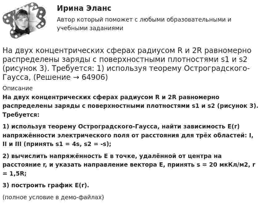     
            Описание
            На двух концентрических сферах радиусом R и 2R равномерно распределены заряды с поверхностными плотностями s1 и s2 (рисунок 3). Требуется:1) используя теорему Остроградского-Гаусса, найти зависимость E(r) напряжённости электрического поля от расстояния для трёх областей: I, II и III (принять s1 = 4s, s2 = -s);2) вычислить напряжённость E в точке, удалённой от центра на расстояние r, и указать направление вектора E, принять s = 20 мкКл/м2, r = 1,5R;3) построить график E(r).(полное условие в демо-файлах)   
            
            
            На двух концентрических сферах радиусом R и 2R равномерно распределены заряды с поверхностными плотностями 1 и 2. Требуется: 1) используя теорему Остроградского—Гаусса, найти зависимость Е(r) На двух концентрических сферах радиусом R и 2R равномерно распределены заряды с поверхностными плотностями s1 и s2 (рисунок 3). Требуется:  1) используя теорему Остроградского-Гаусса, На двух концентрических сферах радиусом R и 2R равномерно распределены заряды с поверхностными плотностями s1 и s2 соответственно. Требуется:  1) используя теорему Остроградского-Гаусса,На двух концентрических сферах радиусом R и 2R равномерно распределены заряды с поверхностными плотностями s1 и s2 соответственно. Требуется:  1) используя теорему Остроградского-Гаусса, На двух концентрических сферах радиусом R и 2R равномерно распределены заряды с поверхностными плотностями s1 и s2. Требуется:  1) используя теорему Остроградского-Гаусса,На двух концентрических сферах радиусом R и 2R равномерно распределены заряды с поверхностными плотностями s1 и s2. Требуется:  1) используя теорему Остроградского-Гаусса,На двух концентрических сферах радиусом R и 2R равномерно распределены заряды с поверхностными плотностями s1 и s2. Требуется:  1) используя теорему Остроградского-Гаусса,На двух концентрических сферах радиусами R и 2R равномерно распределены заряды с поверхностными плотностями s1 и s2.             Найдите величину и направление вектора напряжённости На двух концентрических сферах радиусами R и 2R равномерно распределены заряды с поверхностными плотностями s1 и s2. Постройте сквозной график зависимости напряжённости электрического поляНа двух концентрических сферах радиусами R и 2R равномерно распределены заряды с поверхностными плотностями s1 и s2. Постройте сквозной график зависимости напряжённости электрического поля На двух концентрических сферах радиусами R и 2R равномерно распределены заряды с поверхностными плотностями s1 и s2. Требуется:  1) используя теорему Остроградского-Гаусса,На двух концентрических сферах радиусами R и 2R равномерно распределены заряды с поверхностными плотностями s1 и s2. Требуется:  1) используя теорему Остроградского-Гаусса, найти зависимость E(r) На двух концентрических сферах радиусом R и 2R равномерно распределены заряды с поверхностными плотностями 1 и 2. Требуется: 1) используя теорему Остроградского-Гаусса, найти зависимость Е(r) На двух концентрических сферах радиусом R и 2R равномерно распределены заряды с поверхностными плотностями 1 и 2. Требуется: 1) используя теорему Остроградского-Гаусса, найти зависимость Е(r) 