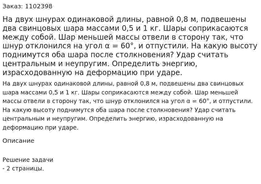 На двух шнурах одинаковой длины, равной 0,8 м, подвешены два свинцовых шара массами 0,5 и 1 кг. Шары соприкасаются между собой. Шар меньшей массы отвели в сторону так, что шнур отклонился на угол α = 60°, и отпустили. На какую высоту поднимутся оба шара после столкновения? Удар считать центральным и неупругим. Определить энергию, израсходованную на деформацию при ударе. 