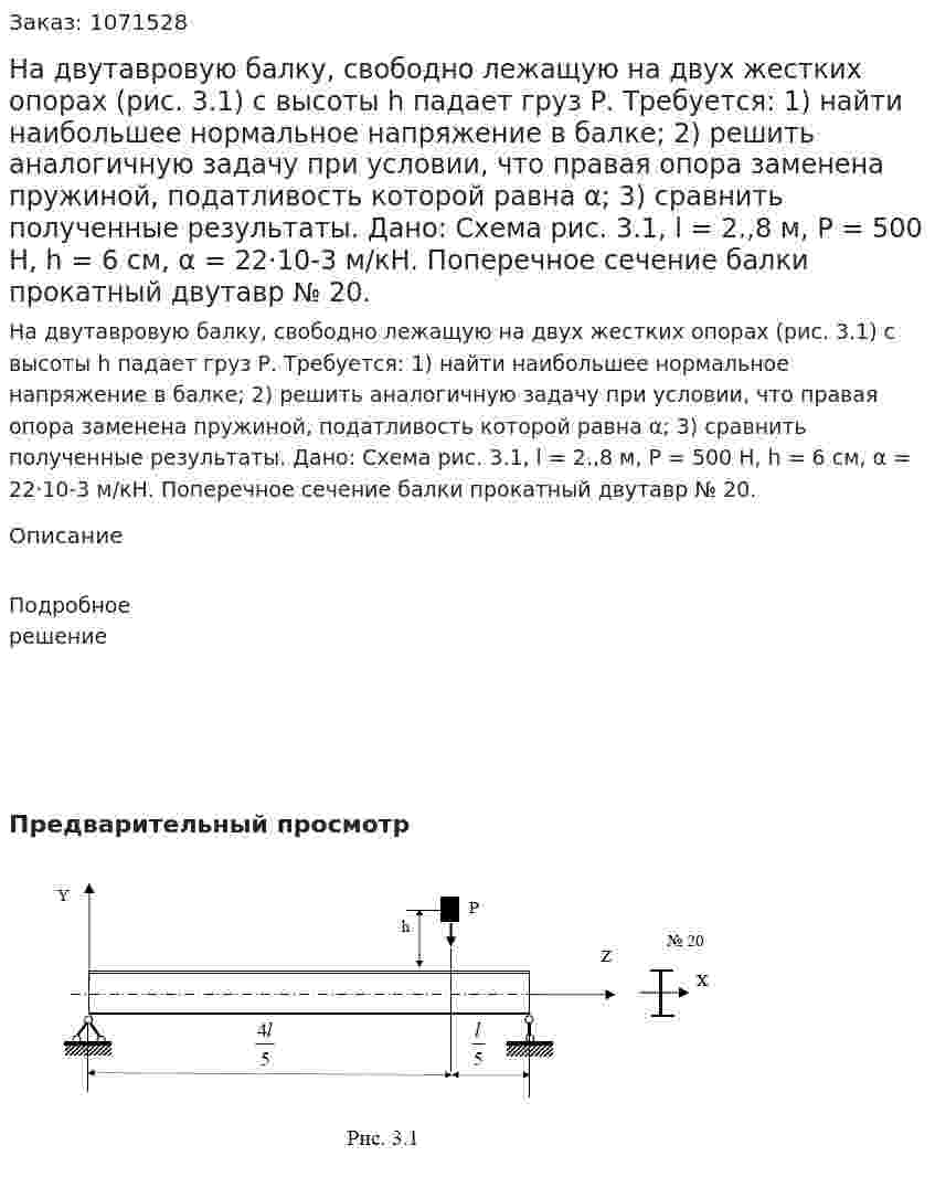 На двутавровую балку, свободно лежащую на двух жестких опорах (рис. 3.1) с высоты h падает груз Р. Требуется: 1) найти наибольшее нормальное напряжение в балке; 2) решить аналогичную задачу при условии, что правая опора заменена пружиной, податливость которой равна α; 3) сравнить полученные результаты.  Дано: Схема рис. 3.1, l = 2.,8 м, Р = 500 Н, h = 6 см, α = 22·10-3 м/кН. Поперечное сечение балки прокатный двутавр № 20. 