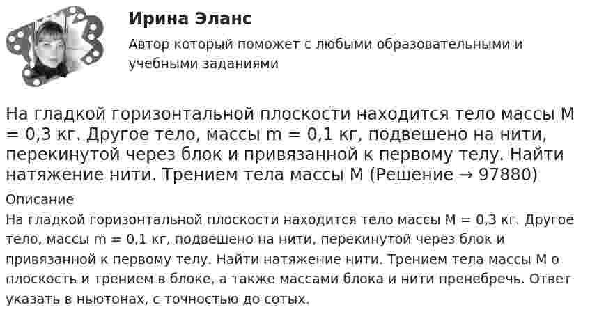      
            Описание
            На гладкой горизонтальной плоскости находится тело массы M = 0,3 кг. Другое тело, массы m = 0,1 кг, подвешено на нити, перекинутой через блок и привязанной к первому телу. Найти натяжение нити. Трением тела массы M о плоскость и трением в блоке, а также массами блока и нити пренебречь. Ответ указать в ньютонах, с точностью до сотых.   
            
            
            На выставке «Не-Москва» организаторами-спонсорами и кураторами-участниками было решено организовать круглый стол с участниками конфликтующих сторон. Как можно охарактеризовать такой тип урегулирования конфликта?На гладкой горизонтальной плоскости находится тело массы M = 0,3 кг. Другое тело, массы m = 0,1 кг, подвешено на нити, перекинутой через блок и привязанной к первому телу. Найти натяжение нити. Трением тела массы M На гладкой горизонтальной поверхности лежат два тела, между которыми находится сжатая пружина, массой которой можно пренебречь. Пружине дали возможность распрямиться, вследствие чего тела приобрели некоторые скорости u1 и u2. На гладкой горизонтальной поверхности лежит невесомый стержень длиной l с надетыми на его концы маленькими шариками массой m и 2m. На шарик массой m налетает со скоростью υ0 материальная точка массой m0 и прилипает к нему. С какой На гладкой горизонтальной поверхности на некотором расстоянии от вертикальной стенки находится шар массой M. Второй шар массой m движется от стенки к первому шару. Между шарами происходит центральный упругий удар.На гладкой горизонтальной поверхности находится доска массой m2, на которой лежит брусок массой m1. Коэффициент трения бруска о поверхность доски равен f. К доске приложена горизонтальная сила F, зависящая от времени по закону F = At, На гладком горизонтальном столе лежит шар массой M = 200 г, прикреплённый к горизонтально расположенной лёгкой пружине с жёсткостью k = 500 Н/м. В шар попадает пуля массой m = 10 г, летящая со скоростью u = 300 м/с,На выборах депутатов городской  Думы некоторые общественные организации агитировали против проведения выборов. Допустима ли подобная агитация? Дайте оценку.... навыки отвечают за умение выгодно и в нескольких словах подать себя, ярко и доступно презентовать продукт для разных аудиторий, разъяснить партнерам идею нового проекта… навыки отвечают за умение выгодно и в нескольких словах подать себя, ярко и доступно презентовать продукт для разных аудиторий, разъяснить партнерам идею нового проектаНавыки профессионального мастерства юриста… навыки – это профессиональные, технические компетенции, которые  можно наглядно продемонстрировать, оценить и проверить Тип ответа: Текстовый ответ … навыки – это универсальные социально-психологические качества,  которые не зависят от профессии, но непосредственно влияют на успешность  человека   Тип ответа: Текстовый ответ Навыки эффективного руководителя.dor_МАГ (тест с ответами магистратура Синергия)