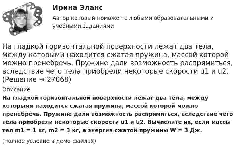     
          Описание
          На гладкой горизонтальной поверхности лежат два тела, между которыми находится сжатая пружина, массой которой можно пренебречь. Пружине дали возможность распрямиться, вследствие чего тела приобрели некоторые скорости u1 и u2. Вычислите их, если массы тел m1 = 1 кг, m2 = 3 кг, а энергия сжатой пружины W = 3 Дж.(полное условие в демо-файлах)  
            
            
            На гладкой горизонтальной плоскости находится тело массы M = 0,3 кг. Другое тело, массы m = 0,1 кг, подвешено на нити, перекинутой через блок и привязанной к первому телу. Найти натяжение нити. Трением тела массы M На гладкой горизонтальной поверхности лежат два тела, между которыми находится сжатая пружина, массой которой можно пренебречь. Пружине дали возможность распрямиться, вследствие чего тела приобрели некоторые скорости u1 и u2. На гладкой горизонтальной поверхности лежит невесомый стержень длиной l с надетыми на его концы маленькими шариками массой m и 2m. На шарик массой m налетает со скоростью υ0 материальная точка массой m0 и прилипает к нему. С какой На гладкой горизонтальной поверхности на некотором расстоянии от вертикальной стенки находится шар массой M. Второй шар массой m движется от стенки к первому шару. Между шарами происходит центральный упругий удар.На гладкой горизонтальной поверхности находится доска массой m2, на которой лежит брусок массой m1. Коэффициент трения бруска о поверхность доски равен f. К доске приложена горизонтальная сила F, зависящая от времени по закону F = At, На гладком горизонтальном столе лежит шар массой M = 200 г, прикреплённый к горизонтально расположенной лёгкой пружине с жёсткостью k = 500 Н/м. В шар попадает пуля массой m = 10 г, летящая со скоростью u = 300 м/с,На гладком горизонтальном столе лежит шар массой М = 200 г, прикрепленный к горизонтально расположенной легкой пружине с жесткостью 500Н/м. В шар попадает пуля массой 10 г, летящая со скоростью 300 м/с, и застревает в нем. ... навыки отвечают за умение выгодно и в нескольких словах подать себя, ярко и доступно презентовать продукт для разных аудиторий, разъяснить партнерам идею нового проекта… навыки отвечают за умение выгодно и в нескольких словах подать себя, ярко и доступно презентовать продукт для разных аудиторий, разъяснить партнерам идею нового проектаНавыки профессионального мастерства юриста… навыки – это профессиональные, технические компетенции, которые  можно наглядно продемонстрировать, оценить и проверить Тип ответа: Текстовый ответ … навыки – это универсальные социально-психологические качества,  которые не зависят от профессии, но непосредственно влияют на успешность  человека   Тип ответа: Текстовый ответ Навыки эффективного руководителя.dor_МАГ (тест с ответами магистратура Синергия)На высоте 2,2 м от поверхности Земли мяч имел скорость 10 м/с. С какой скоростью мяч достигнет поверхности Земли? Сопротивлением воздуха пренебречь, ускорение свободного падения принять равным 10 м/с2.