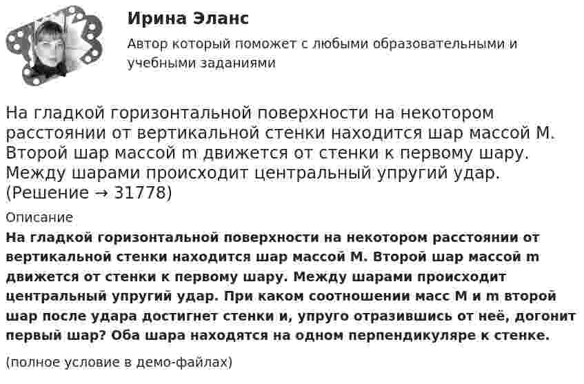     
          Описание
          На гладкой горизонтальной поверхности на некотором расстоянии от вертикальной стенки находится шар массой M. Второй шар массой m движется от стенки к первому шару. Между шарами происходит центральный упругий удар. При каком соотношении масс M и m второй шар после удара достигнет стенки и, упруго отразившись от неё, догонит первый шар? Оба шара находятся на одном перпендикуляре к стенке.(полное условие в демо-файлах)  
            
            
            На гладкой горизонтальной поверхности лежит невесомый стержень длиной l с надетыми на его концы маленькими шариками массой m и 2m. На шарик массой m налетает со скоростью υ0 материальная точка массой m0 и прилипает к нему. С какой На гладкой горизонтальной поверхности на некотором расстоянии от вертикальной стенки находится шар массой M. Второй шар массой m движется от стенки к первому шару. Между шарами происходит центральный упругий удар.На гладкой горизонтальной поверхности находится доска массой m2, на которой лежит брусок массой m1. Коэффициент трения бруска о поверхность доски равен f. К доске приложена горизонтальная сила F, зависящая от времени по закону F = At, На гладком горизонтальном столе лежит шар массой M = 200 г, прикреплённый к горизонтально расположенной лёгкой пружине с жёсткостью k = 500 Н/м. В шар попадает пуля массой m = 10 г, летящая со скоростью u = 300 м/с,На гладком горизонтальном столе лежит шар массой М = 200 г, прикрепленный к горизонтально расположенной легкой пружине с жесткостью 500Н/м. В шар попадает пуля массой 10 г, летящая со скоростью 300 м/с, и застревает в нем. На гладком горизонтальном столе лежит шар массой М = 200 г, прикрепленный к горизонтально расположенной легкой пружине с жесткостью k=500 Н/м. В шар попадает пуля массой m=10 г, летящая со На гладком горизонтальном столе лежит шар массой М = 200 г, прикрепленный к горизонтально расположенной легкой пружине с жесткостью k=500 Н/м. В шар попадает пуля массой m=10 г, летящая со Навыки профессионального мастерства юриста… навыки – это профессиональные, технические компетенции, которые  можно наглядно продемонстрировать, оценить и проверить Тип ответа: Текстовый ответ … навыки – это универсальные социально-психологические качества,  которые не зависят от профессии, но непосредственно влияют на успешность  человека   Тип ответа: Текстовый ответ Навыки эффективного руководителя.dor_МАГ (тест с ответами магистратура Синергия)На высоте 2,2 м от поверхности Земли мяч имел скорость 10 м/с. С какой скоростью мяч достигнет поверхности Земли? Сопротивлением воздуха пренебречь, ускорение свободного падения принять равным 10 м/с2.На выставке «Не-Москва» организаторами-спонсорами и кураторами-участниками было решено организовать круглый стол с участниками конфликтующих сторон. Как можно охарактеризовать такой тип урегулирования конфликта?На гладкой горизонтальной плоскости находится тело массы M = 0,3 кг. Другое тело, массы m = 0,1 кг, подвешено на нити, перекинутой через блок и привязанной к первому телу. Найти натяжение нити. Трением тела массы M 
